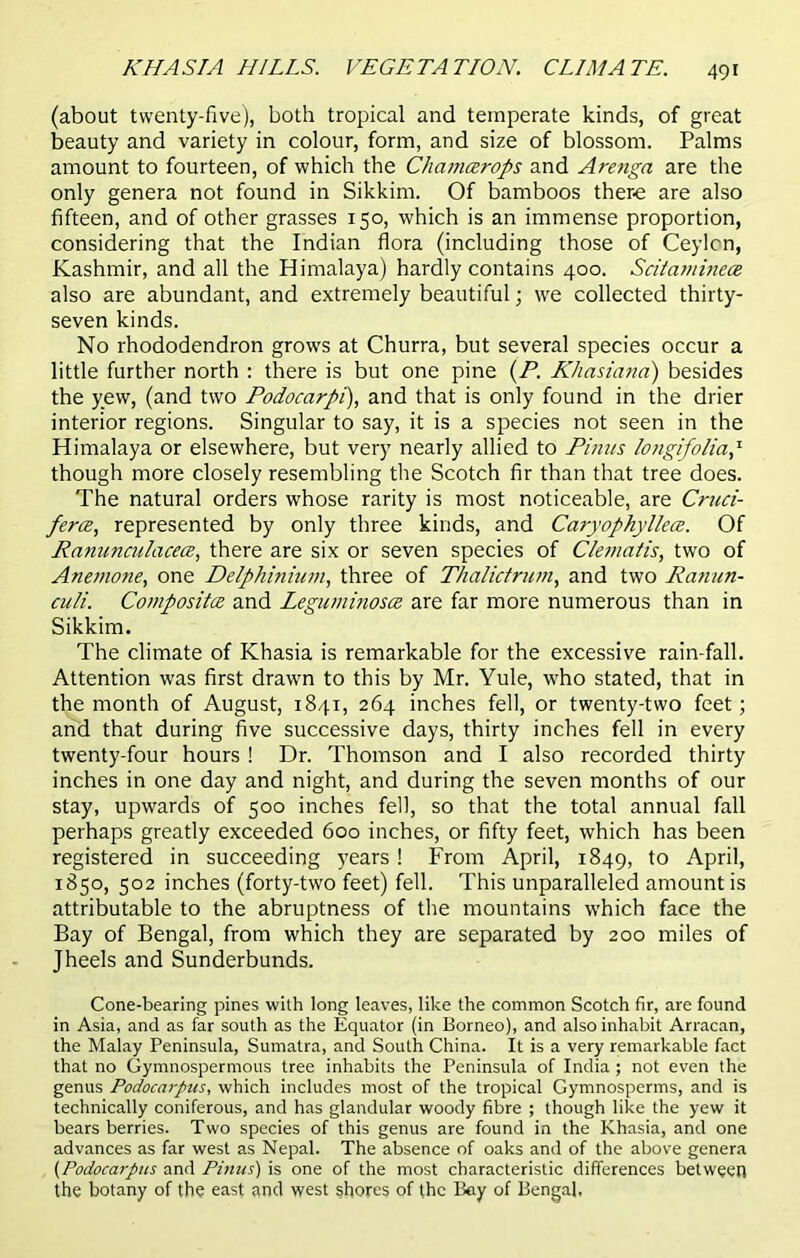 (about twenty-five), both tropical and temperate kinds, of great beauty and variety in colour, form, and size of blossom. Palms amount to fourteen, of which the Chamcerops and Arenga are the only genera not found in Sikkim. Of bamboos there are also fifteen, and of other grasses 150, which is an immense proportion, considering that the Indian flora (including those of Ceylcn, Kashmir, and all the Himalaya) hardly contains 400. Scitaminece also are abundant, and extremely beautiful; we collected thirty- seven kinds. No rhododendron grows at Churra, but several species occur a little further north : there is but one pine (P. Khasiana) besides the yew, (and two Podocarpi), and that is only found in the drier interior regions. Singular to say, it is a species not seen in the Himalaya or elsewhere, but very nearly allied to Punts longifolia,T though more closely resembling the Scotch fir than that tree does. The natural orders whose rarity is most noticeable, are Cntci- ferce, represented by only three kinds, and Caryophyllece. Of Ranuncnlacece, there are six or seven species of Cletnatis, two of Anemone, one Delphinium, three of Thalictnun, and two Ranun- culi. Compositee and Leguminosce are far more numerous than in Sikkim. The climate of Khasia is remarkable for the excessive rain-fall. Attention was first drawn to this by Mr. Yule, who stated, that in the month of August, 1841, 264 inches fell, or twenty-two feet; and that during five successive days, thirty inches fell in every twenty-four hours ! Dr. Thomson and I also recorded thirty inches in one day and night, and during the seven months of our stay, upwards of 500 inches fell, so that the total annual fall perhaps greatly exceeded 600 inches, or fifty feet, which has been registered in succeeding years ! From April, 1849, to April, 1850, 502 inches (forty-two feet) fell. This unparalleled amount is attributable to the abruptness of the mountains which face the Bay of Bengal, from which they are separated by 200 miles of Jheels and Sunderbunds. Cone-bearing pines with long leaves, like the common Scotch fir, are found in Asia, and as far south as the Equator (in Borneo), and also inhabit Arracan, the Malay Peninsula, Sumatra, and South China. It is a very remarkable fact that no Gymnospermous tree inhabits the Peninsula of India ; not even the genus Podocarpus, which includes most of the tropical Gymnosperms, and is technically coniferous, and has glandular woody fibre ; though like the yew it bears berries. Two species of this genus are found in the Khasia, and one advances as far west as Nepal. The absence of oaks and of the above genera (Podocarpus and Pinus) is one of the most characteristic differences between the botany of the east and west shores of the Bay of Bengal.