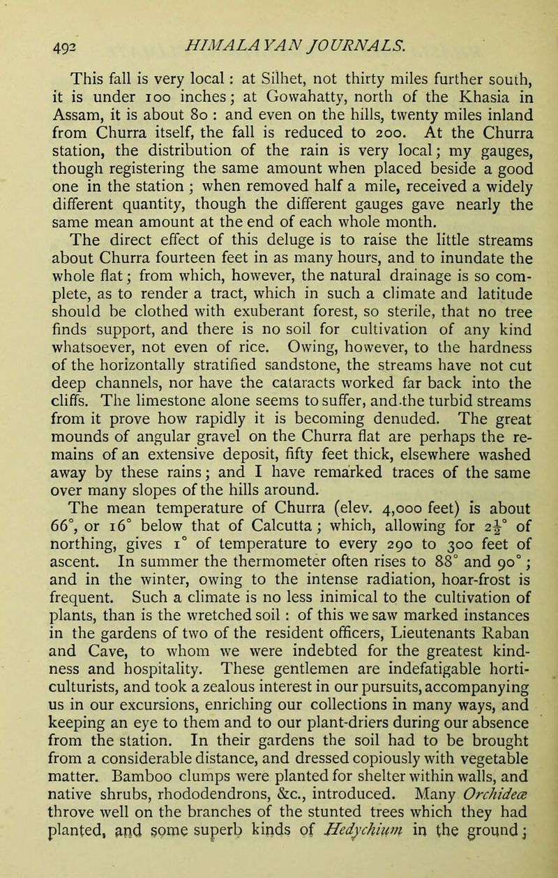This fall is very local: at Silhet, not thirty miles further south, it is under ioo inches; at Govvahatty, north of the Khasia in Assam, it is about 80 : and even on the hills, twenty miles inland from Churra itself, the fall is reduced to 200. At the Churra station, the distribution of the rain is very local; my gauges, though registering the same amount when placed beside a good one in the station ; when removed half a mile, received a widely different quantity, though the different gauges gave nearly the same mean amount at the end of each whole month. The direct effect of this deluge is to raise the little streams about Churra fourteen feet in as many hours, and to inundate the whole flat; from which, however, the natural drainage is so com- plete, as to render a tract, which in such a climate and latitude should be clothed with exuberant forest, so sterile, that no tree finds support, and there is no soil for cultivation of any kind whatsoever, not even of rice. Owing, however, to the hardness of the horizontally stratified sandstone, the streams have not cut deep channels, nor have the cataracts worked far back into the cliffs. The limestone alone seems to suffer, and-the turbid streams from it prove how rapidly it is becoming denuded. The great mounds of angular gravel on the Churra flat are perhaps the re- mains of an extensive deposit, fifty feet thick, elsewhere washed away by these rains; and I have remarked traces of the same over many slopes of the hills around. The mean temperature of Churra (elev. 4,000 feet) is about 66°, or 16° below that of Calcutta; which, allowing for 2j° of northing, gives 1° of temperature to every 290 to 300 feet of ascent. In summer the thermometer often rises to 88° and 90°; and in the winter, owing to the intense radiation, hoar-frost is frequent. Such a climate is no less inimical to the cultivation of plants, than is the wretched soil : of this we saw marked instances in the gardens of two of the resident officers, Lieutenants Raban and Cave, to whom we were indebted for the greatest kind- ness and hospitality. These gentlemen are indefatigable horti- culturists, and took a zealous interest in our pursuits, accompanying us in our excursions, enriching our collections in many ways, and keeping an eye to them and to our plant-driers during our absence from the station. In their gardens the soil had to be brought from a considerable distance, and dressed copiously with vegetable matter. Bamboo clumps were planted for shelter within walls, and native shrubs, rhododendrons, &c., introduced. Many Orchidece throve well on the branches of the stunted trees which they had planted, and some superb kinds of Hedychium in the ground;