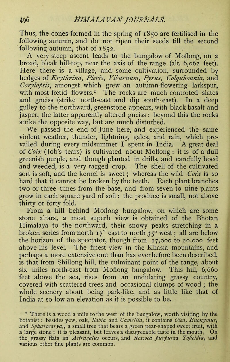 Thus, the cones formed in the spring of 1850 are fertilised in the following autumn, and do not ripen their seeds till the second following autumn, that of 1852. A very steep ascent leads to the bungalow of Moflong, on a broad, bleak hill-top, near the axis of the range (alt. 6,062 feet). Here there is a village, and some cultivation, surrounded by hedges of Erythrina, Pieris, Viburnum, Pyrus, Colquhounia, and Corylopsis, amongst which grew an autumn-flowering larkspur, with most foetid flowers.1 The rocks are much contorted slates and gneiss (strike north-east and dip south-east). In a deep gulley to the northward, greenstone appears, with black basalt and jasper, the latter apparently altered gneiss : beyond this the rocks strike the opposite way, but are much disturbed. We passed the end of June here, and experienced the same violent weather, thunder, lightning, gales, and rain, which pre- vailed during every midsummer I spent in India. A great deal of Coix (Job’s tears) is cultivated about Moflong : it is of a dull greenish purple, and though planted in drills, and carefully hoed and weeded, is a very ragged crop. The shell of the cultivated sort is soft, and the kernel is sweet; whereas the wild Coix is so hard that it cannot be broken by the teeth. Each plant branches two or three times from the base, and from seven to nine plants grow in each square yard of soil: the produce is small, not above thirty or forty fold. From a hill behind Moflong bungalow, on which are some stone altars, a most superb view is obtained of the Bhotan Himalaya to the northward, their snowy peaks stretching in a broken series from north 170 east to north 350 west; all are below the horizon of the spectator, though from 17,000 to 20,000 feet above his level. The finest view in the Khasia mountains, and perhaps a more extensive one than has ever before been described, is that from Shillong hill, the culminant point of the range, about six miles north-east from Moflong bungalow. This hill, 6,660 feet above the sea, rises from an undulating grassy country, covered with scattered trees and occasional clumps of wood ; the whole scenery about being park-like, and as little like that of India at so low an elevation as it is possible to be. 1 There is a wood a mile to the west of the bungalow, worth visiting by the botanist: besides yew, oak, Sabia and Camellia, it contains Olea, Euonymus, and Spharocarya,, a small tree that bears a green pear-shaped sweet fruit, with a large stone : it is pleasant, but leaves a disagreeable taste in the mouth. On the grassy flats an Astragalus occurs, and Roscoea purpurea Tofteldia, and various other fine plants are common.