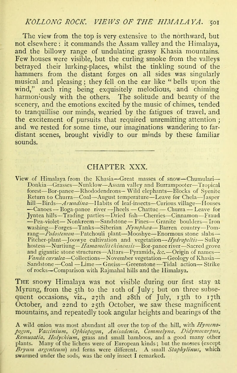 HOLLONG ROCK. VIEWS OF THE HIMALAYA. goi The view from the top is very extensive to the northward, but not elsewhere : it commands the Assam valley and the Himalaya, and the billowy range of undulating grassy Khasia mountains. Few houses were visible, but the curling smoke from the valleys betrayed their lurking-places, whilst the tinkling sound of the hammers from the distant forges on all sides was singularly musical and pleasing; they fell on the ear like “ bells upon the wind,” each ring being exquisitely melodious, and chiming harmoniously with the others. The solitude and beauty of the scenery, and the emotions excited by the music of chimes, tended to tranquillise our minds, wearied by the fatigues of travel, and the excitement of pursuits that required unremitting attention ; and we rested for some time, our imaginations wandering to far- distant scenes, brought vividly to our minds by these familiar sounds. CHAPTER XXX. View of Himalaya from the Khasia—Great masses of snow—Chumulari—■ Donkia—Grasses—Nunklow—Assam valley and Burrampooter—Tropical forest—Bor-panee—Rhododendrons—Wild elephants—Blocks of Syenite Return to Churra—Coal—August temperature—Leave for Chela—Jasper hill—Birds—Arundina—Habits of leaf-insects—Curious village—Houses —Canoes — Boga-panee river —Jheels — Chattuc — Churra — Leave for Jyntea hilts—Trading parties—Dried fish—Cherries—Cinnamon—Fraud —Pea-violet— Nonkreem—Sandstone— Pines— Granite boulders— Iron washing—Forges—Tanks—Siberian Nymphcea— Barren country—Pom- rang—Podostemon—Patchouli plant—Mooshye—Enormous stone slabs— Pitcher-plant—Joowye cultivation and vegetation—Hydropeltis—Sulky hostess—Nurtiung—Hamamelischinensis—Bor-panee river—Sacred grove and gigantic stone structures—Altars—Pyramids, &c.—Origin of names— Vanda ccerulea—Collections—November vegetation—Geology of Khasia— Sandstone —Coal —Lime — Gneiss—Greenstone —Tidal action— Strike of rocks—Comparison with Rajmahal hills and the Himalaya. The snowy Himalaya was not visible during our first stay at Myrung, from the 5th to the 10th of July; but on three subse- quent occasions, viz., 27th and 28th of July, 13th to 17th October, and 22nd to 25th October, we saw these magnificent mountains, and repeatedly took angular heights and bearings of the A wild onion was most abundant all over the top of the hill, with Hymeno- pogon, Vaccinium, Ophiopogon, A?iisadenia, Commelyna, Didymocarpus, Remusatia, Hedychium, grass and small bamboos, and a good many other plants. Many of the lichens were of European kinds; but the mosses (except Bryitm argenteum) and ferns were different. A small Staphylinus, which swarmed under the sods, was the only insect I remarked.