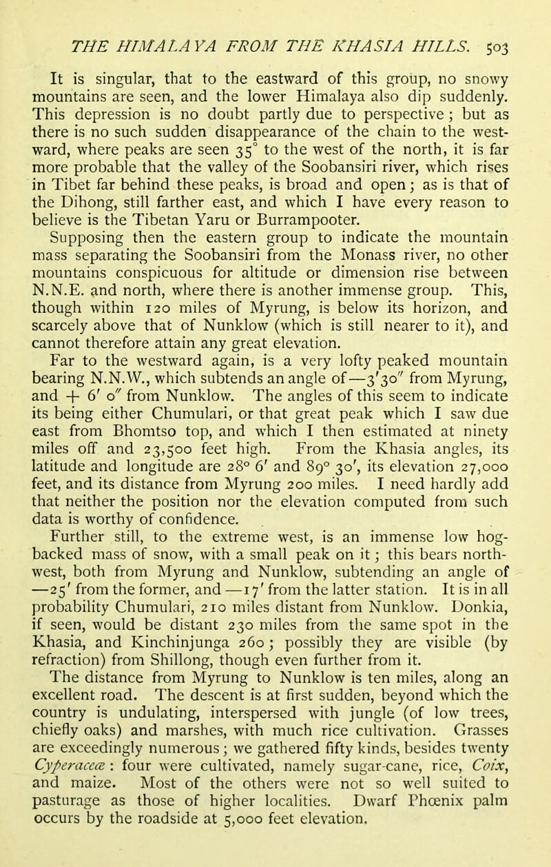 It is singular, that to the eastward of this group, no snowy mountains are seen, and the lower Himalaya also dip suddenly. This depression is no doubt partly due to perspective; but as there is no such sudden disappearance of the chain to the west- ward, where peaks are seen 35° to the west of the north, it is far more probable that the valley of the Soobansiri river, which rises in Tibet far behind these peaks, is broad and open; as is that of the Dihong, still farther east, and which I have every reason to believe is the Tibetan Yarn or Burrampooter. Supposing then the eastern group to indicate the mountain mass separating the Soobansiri from the Monass river, no other mountains conspicuous for altitude or dimension rise between N.N.E. and north, where there is another immense group. This, though within 120 miles of Myrung, is below its horizon, and scarcely above that of Nunklow (which is still nearer to it), and cannot therefore attain any great elevation. Far to the westward again, is a very lofty peaked mountain bearing N.N.W., which subtends an angle of—3'3o from Myrung, and + 6' o from Nunklow. The angles of this seem to indicate its being either Chumulari, or that great peak which I saw due east from Bhomtso top, and which I then estimated at ninety miles off and 23,500 feet high. From the Khasia angles, its latitude and longitude are 28° 6' and 89° 30', its elevation 27,000 feet, and its distance from Myrung 200 miles. I need hardly add that neither the position nor the elevation computed from such data is worthy of confidence. Further still, to the extreme west, is an immense low hog- backed mass of snow, with a small peak on it; this bears north- west, both from Myrung and Nunklow, subtending an angle of —25' from the former, and —17' from the latter station. It is in all probability Chumulari, 210 miles distant from Nunklow. Donkia, if seen, would be distant 230 miles from the same spot in the Khasia, and Kinchinjunga 260 ; possibly they are visible (by refraction) from Shillong, though even further from it. The distance from Myrung to Nunklow is ten miles, along an excellent road. The descent is at first sudden, beyond which the country is undulating, interspersed with jungle (of low trees, chiefly oaks) and marshes, with much rice cultivation. Grasses are exceedingly numerous; we gathered fifty kinds, besides twenty Cyperacece : four were cultivated, namely sugar-cane, rice, Coix, and maize. Most of the others were not so well suited to pasturage as those of higher localities. Dwarf Phoenix palm occurs by the roadside at 5,000 feet elevation.