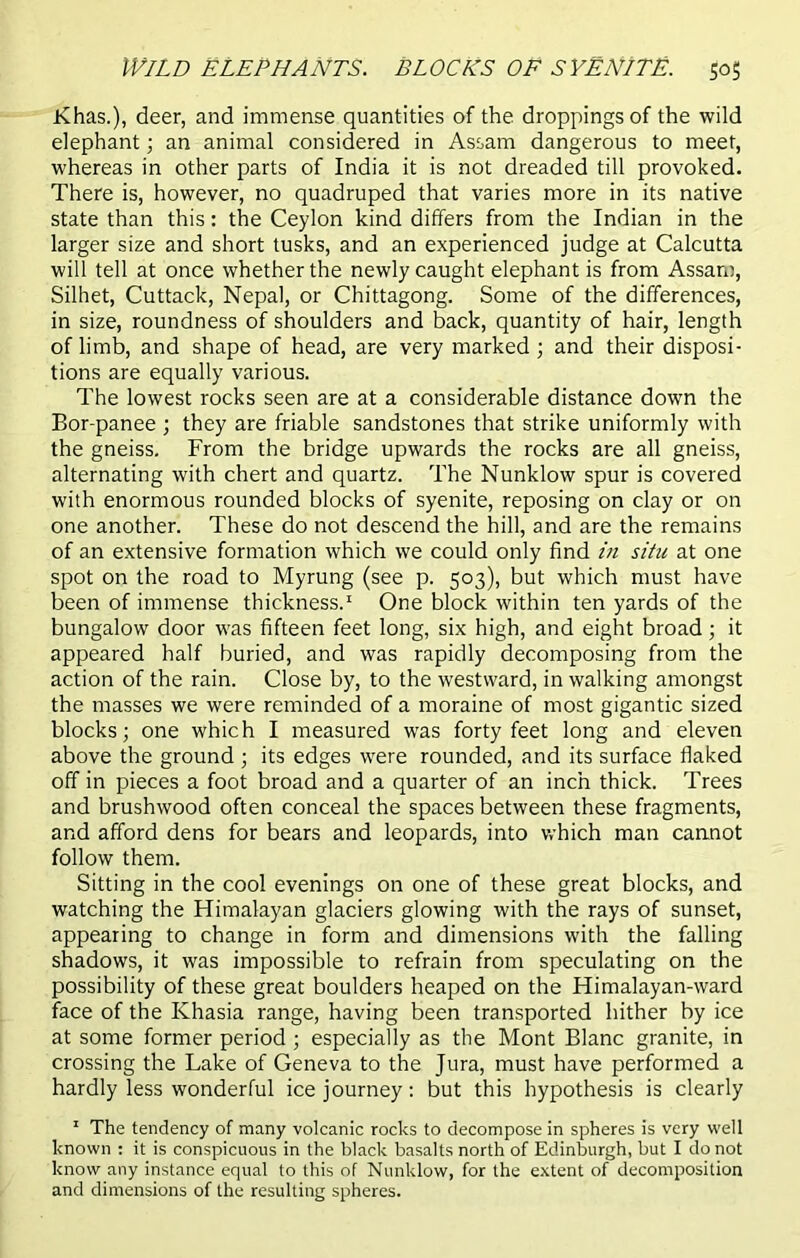 Khas.), deer, and immense quantities of the droppings of the wild elephant; an animal considered in Assam dangerous to meet, whereas in other parts of India it is not dreaded till provoked. There is, however, no quadruped that varies more in its native state than this: the Ceylon kind differs from the Indian in the larger size and short tusks, and an experienced judge at Calcutta will tell at once whether the newly caught elephant is from Assam, Silhet, Cuttack, Nepal, or Chittagong. Some of the differences, in size, roundness of shoulders and back, quantity of hair, length of limb, and shape of head, are very marked; and their disposi- tions are equally various. The lowest rocks seen are at a considerable distance down the Bor-panee ; they are friable sandstones that strike uniformly with the gneiss. From the bridge upwards the rocks are all gneiss, alternating with chert and quartz. The Nunklow spur is covered with enormous rounded blocks of syenite, reposing on clay or on one another. These do not descend the hill, and are the remains of an extensive formation which we could only find in situ at one spot on the road to Myrung (see p. 503), but which must have been of immense thickness.1 One block within ten yards of the bungalow door was fifteen feet long, six high, and eight broad; it appeared half buried, and was rapidly decomposing from the action of the rain. Close by, to the westward, in walking amongst the masses we were reminded of a moraine of most gigantic sized blocks; one which I measured was forty feet long and eleven above the ground ; its edges were rounded, and its surface flaked off in pieces a foot broad and a quarter of an inch thick. Trees and brushwood often conceal the spaces between these fragments, and afford dens for bears and leopards, into which man cannot follow them. Sitting in the cool evenings on one of these great blocks, and watching the Himalayan glaciers glowing with the rays of sunset, appearing to change in form and dimensions with the falling shadows, it was impossible to refrain from speculating on the possibility of these great boulders heaped on the Himalayan-ward face of the Khasia range, having been transported hither by ice at some former period ; especially as the Mont Blanc granite, in crossing the Lake of Geneva to the Jura, must have performed a hardly less wonderful ice journey: but this hypothesis is clearly 1 The tendency of many volcanic rocks to decompose in spheres is very well known : it is conspicuous in the black basalts north of Edinburgh, but I do not know any instance equal to this of Nunklow, for the extent of decomposition and dimensions of the resulting spheres.