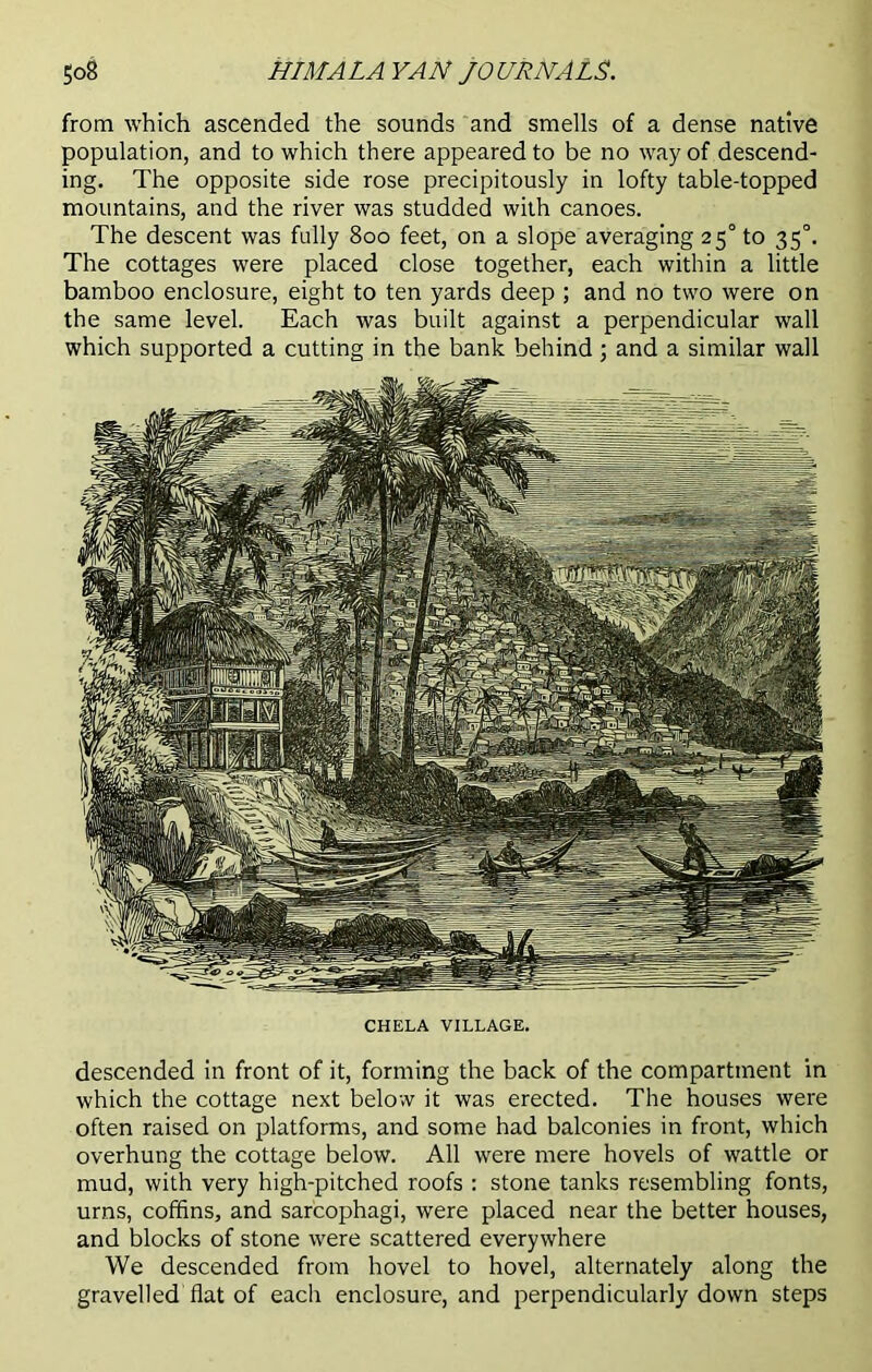 from which ascended the sounds and smells of a dense native population, and to which there appeared to be no way of descend- ing. The opposite side rose precipitously in lofty table-topped mountains, and the river was studded with canoes. The descent was fully 800 feet, on a slope averaging 25° to 35°. The cottages were placed close together, each within a little bamboo enclosure, eight to ten yards deep ; and no two were on the same level. Each was built against a perpendicular wall which supported a cutting in the bank behind; and a similar wall CHELA VILLAGE. descended in front of it, forming the back of the compartment in which the cottage next below it was erected. The houses were often raised on platforms, and some had balconies in front, which overhung the cottage below. All were mere hovels of wattle or mud, with very high-pitched roofs : stone tanks resembling fonts, urns, coffins, and sarcophagi, were placed near the better houses, and blocks of stone were scattered everywhere We descended from hovel to hovel, alternately along the gravelled flat of each enclosure, and perpendicularly down steps