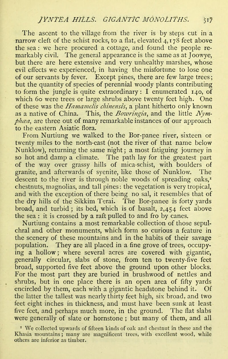 JYNTEA HILLS. GIGANTIC MONOLITHS. 51? The ascent to the village from the river is by steps cut in a narrow cleft of the schist rocks, to a flat, elevated 4,178 feet above the sea : we here procured a cottage, and found the people re- markably civil. The general appearance is the same as at Joowye, but there are here extensive and very unhealthy marshes, whose evil effects we experienced, in having the misfortune to lose one of our servants by fever. Except pines, there are few large trees; but the quantity of species of perennial woody plants contributing to form the jungle is quite extraordinary: I enumerated 140, of which 60 were trees or large shrubs above twenty feet high. One of these was the Hnmamelis chinensis, a plant hitherto only known as a native of China. This, the Botvringia, and the little Nym- phcea, are three out of many remarkable instances of our approach to the eastern Asiatic flora. From Nurtiung we walked to the Bor-panee river, sixteen or twenty miles to the north-east (not the river of that name below Nunklow), returning the same night; a most fatiguing journey in so hot and damp a climate. The path lay for the greatest part of the way over grassy hills of mica-schist, with boulders of granite, and afterwards of syenite, like those of Nunklow. The descent to the river is through noble woods of spreading oaks,1 chestnuts, magnolias, and tall pines: the vegetation is very tropical, and with the exception of there being no sal, it resembles that of the dry hills of the Sikkim Terai. The Bor-panee is forty yards broad, and turbid ; its bed, which is of basalt, 2,454 feet aoove the sea : it is crossed by a raft pulled to and fro by canes. Nurtiung contains a most remarkable collection of those sepul- chral and other monuments, which form so curious a feature in the scenery of these mountains and in the habits of their savage population. They are all placed in a fine grove of trees, occupy- ing a hollow; where several acres are covered with gigantic, generally circular, slabs of stone, from ten to twenty-five feet broad, supported five feet above the ground upon other blocks. For the most part they are buried in brushwood of nettles and shrubs, but in one place there is an open area of fifty yards encircled by them, each with a gigantic headstone behind it. Of the latter the tallest was nearly thirty feet high, six broad, and two feet eight inches in thickness, and must have been sunk at least five feet, and perhaps much more, in the ground. The flat slabs were generally of slate or hornstone ; but many of them, and all 1 We collected upwards of fifteen kinds of oak and chestnut in these and the Khasia mountains; many are magnificent trees, with excellent wood, while others are inferior as timber.