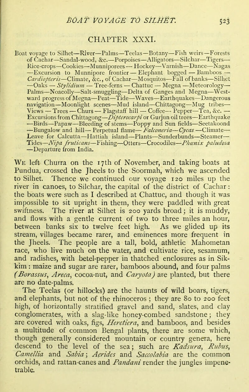 BOAT VOYAGE TO SILHET. S23 CHAPTER XXXI. Boat voyage to Silhet—River—Palms—Teelas—Botany—Fish weirs—Forests of Cachar—Sandal-wood, &c.—Porpoises—Alligators—Silchar—Tigers— Rice-crops—Cookies—Munniporees — Hockey—Varnish—Dance—Nagas —Excursion to Munnipore frontier — Elephant bogged — Bamboos — Cardiopteris—Climate, &c., of Cachar—Mosquitos—Fall of banks—Silhet —Oaks — Stylidium — Tree-ferns — Chattuc — Megna —Meteorology— Palms—Noacolly—Salt-smuggling—Delta of Ganges and Megna—West- ward progress of Megna—Peat—Tide—Waves—Earthquakes—Dangerous navigation—Moonlight scenes—Mud island—Chittagong—Mug tribes— Views — Trees — Churs — Flagstaff hill — Coffee— Pepper—Tea, &c. — Excursions from Chittagong—Dipterocarpi or Gurjun oil trees—Earthquake —Birds—Papaw—Bleeding of stems—Poppy and Sun fields—Seetakoond —Bungalow and hill—-Perpetual flame—Falconeria—Cycas—Climate— Leave for Calcutta—ITattiah island—Plants—Sunderbunds—Steamer— Tides—Nipa fntticans—Fishing—Otters—Crocodiles—Phoenix paludosa —Departure from India. We left Churra on the 17th of November, and taking boats at Pundua, crossed the Jheels to the Soormah, which we ascended to Silhet. Thence we continued our voyage 120 miles up the river in canoes, to Silchar, the capital of the district of Cachar : the boats were such as I described at Chattuc, and though it was impossible to sit upright in them, they were paddled with great swiftness. The river at Silhet is 200 yards broad; it is muddy, and flows with a gentle current of two to three miles an hour, between banks six to twelve feet high. As we glided up its stream, villages became rarer, and eminences more frequent in the Jheels. The people are a tall, bold, athletic Mahometan race, who live much on the water, and cultivate rice, sesamum, and radishes, with betel-pepper in thatched enclosures as in Sik- kim : maize and sugar are rarer, bamboos abound, and four palms (Borassus, Areca, cocoa-nut, and Caryota) are planted, but there are no date-palms. The Teelas (or hillocks) are the haunts of wild boars, tigers, and elephants, but not of the rhinoceros ; they are 80 to 200 feet high, of horizontally stratified gravel and sand, slates, and clay conglomerates, with a slag-like honey-combed sandstone; they are covered with oaks, figs, Heretiera, and bamboos, and besides a multitude of common Bengal plants, there are some which, though generally considered mountain or country genera, here descend to the level of the sea; such are Kadsura, Rubies, Camellia and Sabia; Aerides and Saccolabia are the common orchids, and rattan-canes and Pandani render the jungles impene- trable.