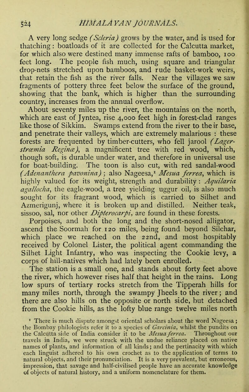 A very long sedge (Scleria) grows by the water, and is used for thatching: boatloads of it are collected for the Calcutta market, for which also were destined many immense rafts of bamboo, ioo feet long. The people fish much, using square and triangular drop-nets stretched upon bamboos, and rude basket-work weirs, that retain the fish as the river falls. Near the villages we saw fragments of pottery three feet below the surface of the ground, showing that the bank, which is higher than the surrounding country, increases from the annual overflow. About seventy miles up the river, the mountains on the north, which are east of Jyntea, rise 4,000 feet high in forest-clad ranges like those of Sikkim. Swamps extend from the river to their base, and penetrate their valleys, which are extremely malarious : these forests are frequented by timber-cutters, who fell jarool (Lager- stroemia Regina), a magnificent tree with red wood, which, though soft, is durable under water, and therefore in universal use for boat-building. The toon is also cut, with red sandal-wood (Adenanthera pavonina) ; also Nageesa,1 Mesua ferrea, which is highly valued for its weight, strength and durability : Aquilaria agallocha, the eagle-wood, a tree yielding uggur oil, is also much sought for its fragrant wood, which is carried to Silhet and Azmerigunj, where it is broken up and distilled. Neither teak, sissoo, sal, nor other Dipterocarpi, are found in these forests. Porpoises, and both the long and the short-nosed alligator, ascend the Soormah for 120 miles, being found beyond Silchar, which place we reached on the 22nd, and most hospitably received by Colonel Lister, the political agent commanding the Silhet Light Infantry, who was inspecting the Cookie levy, a corps of hill-natives which had lately been enrolled. The station is a small one, and stands about forty feet above the river, which however rises half that height in the rains. Long low spurs of tertiary rocks stretch from the Tipperah hills for many miles north, through the swampy Jheels to the river; and there are also hills on the opposite or north side, but detached from the Cookie hills, as the lofty blue range twelve miles north 1 There is much dispute amongst oriental scholars about the word Nageesa; the Bombay philologists refer it to a species of Garcinia, whilst the pundits on the Calcutta side of India consider it to be Mesua ferrea. Throughout our travels in India, we were struck with the undue reliance placed on native names of plants, and information of all kinds; and the pertinacity with which each linguist adhered to his own crochet as to the application of terms to natural objects, and their pronunciation. It is a very prevalent, but erroneous, impression, that savage and half-civilised people have an accurate knowledge of objects of natural history, and a uniform nomenclature for them.
