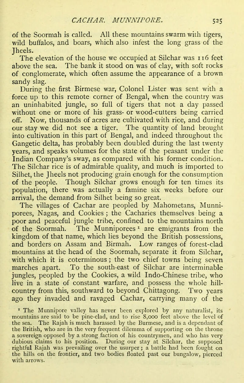 CACHAR. MUNNIPORE. 535 of the Soormah is called. All these mountains swarm with tigers, wild buffalos, and boars, which also infest the long grass of the Jheels. The elevation of the house we occupied at Silchar was 116 feet above the sea. The bank it stood on was of clay, with soft rocks of conglomerate, which often assume the appearance of a brown sandy slag. During the first Birmese war, Colonel Lister was sent with a force up to this remote corner of Bengal, when the country was an uninhabited jungle, so full of tigers that not a day passed without one or more of his grass- or wood-cutters being carried off. Now, thousands of acres are cultivated with rice, and during our stay we did not see a tiger. The quantity of land brought into cultivation in this part of Bengal, and indeed throughout the Gangetic delta, has probably been doubled during the last twenty years, and speaks volumes for the state of the peasant under the Indian Company’s sway, as compared with his former condition. The Silchar rice is of admirable quality, and much is imported to Silhet, the Jheels not producing grain enough for the consumption of the people. Though Silchar grows enough for ten times its population, there was actually a famine six weeks before our arrival, the demand from Silhet being so great. The villages of Cachar are peopled by Mahometans, Munni- porees, Nagas, and Cookies ; the Cacharies themselves being a poor and peaceful jungle tribe, confined to the mountains north of the Soormah. The Munniporees 1 are emigrants from the kingdom of that name, which lies beyond the British possessions, and borders on Assam and Birmah. Low ranges of forest-clad mountains at the head of the Soormah, separate it from Silchar, with which it is coterminous ; the two chief towns being seven marches apart. To the south-east of Silchar are interminable jungles, peopled by the Cookies, a wild Indo-Chinese tribe, who live in a state of constant warfare, and possess the whole hill- country from this, southward to beyond Chittagong. Two years ago they invaded and ravaged Cachar, carrying many of the 1 The Munnipore valley has never been explored by any naturalist, its mountains are said to be pine-clad, and to rise 8,000 feet above the level of the sea. The Rajah is much harassed by the Burmese, and is a dependant of the British, who are in the very frequent dilemma of supporting on the throne a sovereign opposed by a strong faction of his countrymen, and who has very dubious claims to his position. During our stay at Silchar, the supposed rightful Rajah was prevailing over the usurper; a battle had been fought on the hills on the frontier, and two bodies floated past our bungalow, pierced with arrows.