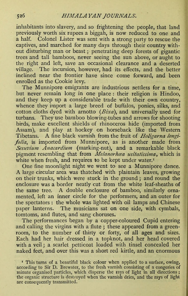 inhabitants into slavery, and so frightening the people, that land previously worth six rupees a biggah, is now reduced to one and a half. Colonel Lister was sent with a strong party to rescue the captives, and marched for many days through their country with- out disturbing man or beast; penetrating deep forests of gigantic trees and tall bamboos, never seeing the sun above, or aught to the right and left, save an occasional clearance and a deserted village. The incursion, however, had its effects, and the better inclined near the frontier have since come forward, and been enrolled as the Cookie levy. The Munnipore emigrants are industrious settlers for a time, but never remain long in one place : their religion is Hindoo, and they keep up a considerable trade with their own country, whence they import a large breed of buffalos, ponies, silks, and cotton cloths dyed with arnotto (Bixa), and universally used for turbans. They use bamboo blowing-tubes and arrows for shooting birds, make excellent shields of rhinoceros hide (imported from Assam), and play at hockey on horseback like the Western Tibetans. A fine black varnish from the fruit of Holigarna longi- folia, is imported from Munnipore, as is another made from Sesuvium Anacardium (marking-nut), and a remarkable black pigment resembling that from Melanorhcea usitatissima, which is white when fresh, and requires to be kept under water.1 One fine moonlight night we went to see a Munnipore dance. A large circular area was thatched with plaintain leaves, growing on their trunks, which were stuck in the ground; and round the enclosure was a border neatly cut from the white leaf-sheaths of the same tree. A double enclosure of bamboo, similarly orna- mented, left an inner circle for the performers, and an outer for the spectators : the whole was lighted with oil lamps and Chinese paper lanterns. The musicians sat on one side, with cymbals, tomtoms, and flutes, and sang choruses. The performances began by a copper-coloured Cupid entering and calling the virgins with a flute ; these appeared from a green- room, to the number of thirty or forty, of all ages and sizes. Each had her hair dressed in a topknot, and her head covered with a veil; a scarlet petticoat loaded with tinsel concealed her naked feet, and over this was a short red kirtle, and an enormous 1 This turns of a beautiful black colour when applied to a surface, owing, according to Sir D. Brewster, to the fresh varnish consisting of a congeries of minute organised particles, which disperse the rays of light in all directions ; the organic structure is destroyed when the varnish dries, and the rays of light are consequently transmitted.