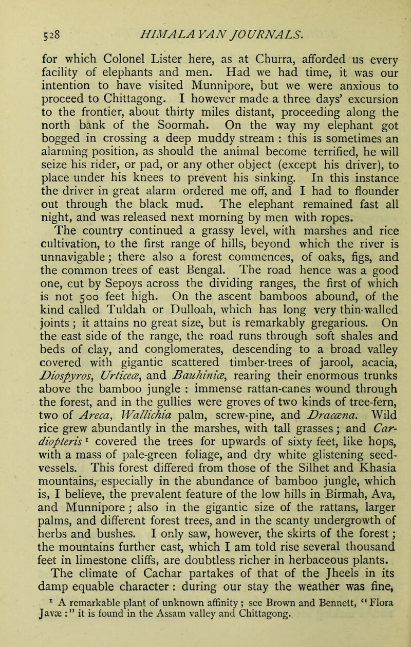 for which Colonel Lister here, as at Churra, afforded us every facility of elephants and men. Had we had time, it was our intention to have visited Munnipore, but we were anxious to proceed to Chittagong. I however made a three days’ excursion to the frontier, about thirty miles distant, proceeding along the north bank of the Soormah. On the way my elephant got bogged in crossing a deep muddy stream : this is sometimes an alarming position, as should the animal become terrified, he will seize his rider, or pad, or any other object (except his driver), to place under his knees to prevent his sinking. In this instance the driver in great alarm ordered me off, and I had to flounder out through the black mud. The elephant remained fast all night, and was released next morning by men with ropes. The country continued a grassy level, with marshes and rice cultivation, to the first range of hills, beyond which the river is unnavigable; there also a forest commences, of oaks, figs, and the common trees of east Bengal. The road hence was a good one, cut by Sepoys across the dividing ranges, the first of which is not 500 feet high. On the ascent bamboos abound, of the kind called Tuldah or Dulloah, which has long very thin-walled joints; it attains no great size, but is remarkably gregarious. On the east side of the range, the road runs through soft shales and beds of clay, and conglomerates, descending to a broad valley covered with gigantic scattered timber-trees of jarool, acacia, Diospyros, Urticea, and Bauhinia, rearing their enormous trunks above the bamboo jungle : immense rattan-canes wound through the forest, and in the gullies were groves of two kinds of tree-fern, two of Areca, Wallichia palm, screw-pine, and Drcicanci. Wild rice grew abundantly in the marshes, with tall grasses; and Car- diopteris1 covered the trees for upwards of sixty feet, like hops, with a mass of pale-green foliage, and dry white glistening seed- vessels. This forest differed from those of the Silhet and Khasia mountains, especially in the abundance of bamboo jungle, which is, I believe, the prevalent feature of the low hills in Birmah, Ava, and Munnipore; also in the gigantic size of the rattans, larger palms, and different forest trees, and in the scanty undergrowth of herbs and bushes. I only saw, however, the skirts of the forest; the mountains further east, which I am told rise several thousand feet in limestone cliffs, are doubtless richer in herbaceous plants. The climate of Cachar partakes of that of the Jheels in its damp equable character: during our stay the weather was fine, 1 A remarkable plant of unknown affinity ; see Brown and Bennett, “Flora Javoe it is found in the Assam valley and Chittagong.