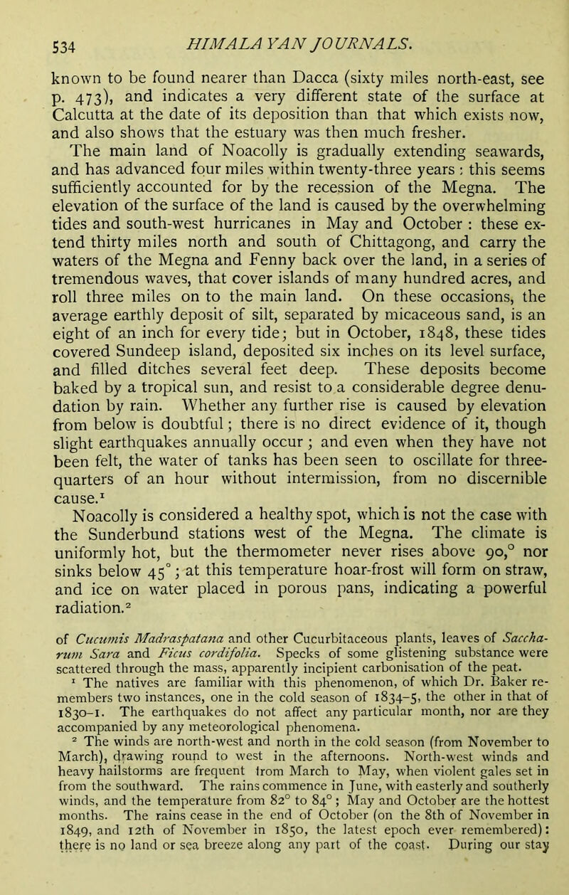 known to be found nearer than Dacca (sixty miles north-east, see p. 473), and indicates a very different state of the surface at Calcutta at the date of its deposition than that which exists now, and also shows that the estuary was then much fresher. The main land of Noacolly is gradually extending seawards, and has advanced four miles within twenty-three years ; this seems sufficiently accounted for by the recession of the Megna. The elevation of the surface of the land is caused by the overwhelming tides and south-west hurricanes in May and October : these ex- tend thirty miles north and south of Chittagong, and carry the waters of the Megna and Fenny back over the land, in a series of tremendous waves, that cover islands of many hundred acres, and roll three miles on to the main land. On these occasions, the average earthly deposit of silt, separated by micaceous sand, is an eight of an inch for every tide; but in October, 1848, these tides covered Sundeep island, deposited six inches on its level surface, and filled ditches several feet deep. These deposits become baked by a tropical sun, and resist to a considerable degree denu- dation by rain. Whether any further rise is caused by elevation from below is doubtful; there is no direct evidence of it, though slight earthquakes annually occur ; and even when they have not been felt, the water of tanks has been seen to oscillate for three- quarters of an hour without intermission, from no discernible cause.1 Noacolly is considered a healthy spot, which is not the case with the Sunderbund stations west of the Megna. The climate is uniformly hot, but the thermometer never rises above 90,0 nor sinks below 45°; at this temperature hoar-frost will form on straw, and ice on water placed in porous pans, indicating a powerful radiation.2 of Cucumis Madraspatana and other Cucurbitaceous plants, leaves of Saccha- rum Sara and Ficus cordifolia. Specks of some glistening substance were scattered through the mass, apparently incipient carbonisation of the peat. 1 The natives are familiar with this phenomenon, of which Dr. Baker re- members two instances, one in the cold season of 1834-5, the other in that of 1830-1. The earthquakes do not affect any particular month, nor are they accompanied by any meteorological phenomena. 2 The winds are north-west and north in the cold season (from November to March), drawing round to west in the afternoons. North-west winds and heavy hailstorms are frequent from March to May, when violent gales set in from the southward. The rains commence in June, with easterly and southerly winds, and the temperature from 82° to 84° ; May and October are the hottest months. The rains cease in the end of October (on the 8th of November in 1849, and 12th of November in 1850, the latest epoch ever remembered): there is no land or sea breeze along any part of the coast- During our stay