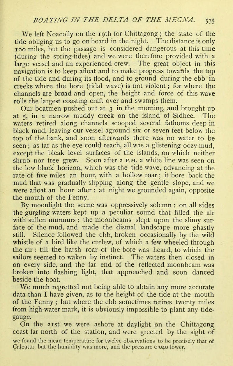 We left Noacolly on the 19th for Chittagong; the state of the tide obliging us to go on board in the night. The distance is only 100 miles, but the passage is considered dangerous at this time (during the spring-tides) and we were therefore provided with a large vessel and an experienced crew. The great object in this navigation is to keep afloat and to make progress towards the top of the tide and during its flood, and to ground during the ebb in creeks where the bore (tidal wave) is not violent; for where the channels are broad and open, the height and force of this wave rolls the largest coasting craft over and swamps them. Our boatmen pushed out at 3 in the morning, and brought up at 5, in a narrow muddy creek on the island of Sidhee. The waters retired along channels scooped several fathoms deep in black mud, leaving our vessel aground six or seven feet below the top of the bank, and soon afterwards there was no water to be seen ; as far as the eye could reach, all was a glistening oozy mud, except the bleak level surfaces of the islands, on which neither shrub nor tree grew. Soon after 2 p.m. a white line was seen on the low black horizon, which was the tide-wave, advancing at the rate of five miles an hour, with a hollow roar; it bore back the mud that was gradually slipping along the gentle slope, and we were afloat an hour after : at night we grounded again, opposite the mouth of the Fenny. By moonlight the scene was oppressively solemn : on all sides the gurgling waters kept up a peculiar sound that filled the air with sullen murmurs ; the moonbeams slept upon the slimy sur- face of the mud, and made the dismal landscape more ghastly still. Silence followed the ebb, broken occasionally by the wild whistle of a bird like the curlew, of which a few wheeled through the air: till the harsh roar of the bore was heard, to which the sailors seemed to waken by instinct. The waters then closed in on every side, and the far end of the reflected moonbeam was broken into flashing light, that approached and soon danced beside the boat. We much regretted not being able to abtain any more accurate data than I have given, as to the height of the tide at the mouth of the Fenny; but where the ebb sometimes retires twenty miles from high-water mark, it is obviously impossible to plant any tide- gauge. On the 21 st we were ashore at daylight on the Chittagong coast far north of the station, and were greeted by the sight of we found the mean temperature for twelve observations to he precisely that of Calcutta, but the humidity was more, and the pressure 0^040 lower.
