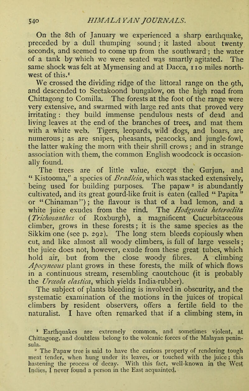 On the 8th of January we experienced a sharp earthquake, preceded by a dull thumping sound; it lasted about twenty seconds, and seemed to come up from the southward; the water of a tank by which we were seated wqs smartly agitated. The same shock was felt at Mymensing and at Dacca, no miles north- west of this.1 We crossed the dividing ridge of the littoral range on the 9th, and descended to Seetakoond bungalow, on the high road from Chittagong to Comilla. The forests at the foot of the range were very extensive, and swarmed with large red ants that proved very irritating : they build immense pendulous nests of dead and living leaves at the end of the branches of trees, and mat them with a white web. Tigers, leopards, wild dogs, and boars, are numerous; as are snipes, pheasants, peacocks, and jungle-fowl, the latter waking the morn with their shrill crows; and in strange association with them, the common English woodcock is occasion- ally found. The trees are of little value, except the Gurjun, and “ Kistooma,” a species of Bradleia, which was stacked extensively, being used for building purposes. The papaw2 is abundantly cultivated, and its great gourd-like fruit is eaten (called “ Papita ” or “Chinaman”); the flavour is that of a bad lemon, and a white juice exudes from the rind. The Hodgsonia heteroclita (Trichosanthes of Roxburgh), a magnificent Cucurbitaceous climber, grows in these forests; it is the same species as the Sikkim one (see p. 292). The long stem bleeds copiously when cut, and like almost all woody climbers, is full of large vessels; the juice does not, however, exude from these great tubes, which hold air, but from the close woody fibres. A climbing Apocyneous plant grows in these forests, the milk of which flows in a continuous stream, resembling caoutchouc (it is probably the Urceola elastica, which yields India-rubber). The subject of plants bleeding is involved in obscurity, and the systematic examination of the motions in the juices of tropical climbers by resident observers, offers a fertile field to the naturalist. I have often remarked that if a climbing stem, in 1 Earthquakes are extremely common, and sometimes violent, at Chittagong, and doubtless belong to the volcanic forces of the Malayan penin- sula. 2 The Papaw tree is said to have the curious property of rendering tough meat tender, when hung under its leaves, or touched with the juice; this hastening the process of decay. With this fact, well-known in the West Indies, I never found a person in the East acquainted.