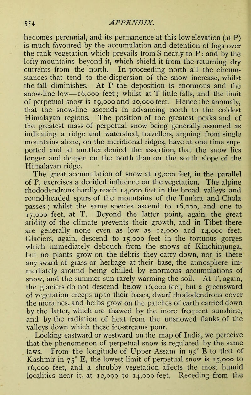 becomes perennial, and its permanence at this low elevation (at P) is much favoured by the accumulation and detention of fogs over the rank vegetation which prevails from S nearly to P; and by the lofty mountains beyond it, which shield it from the returning dry currents from the north. In proceeding north all the circum- stances that tend to the dispersion of the snow increase, whilst the fall diminishes. At P the deposition is enormous and the snow-line low—16,000 feet; whilst at T little falls, and the limit of perpetual snow is 19,000 and 20,000 feet. Hence the anomaly, that the snow-line ascends in advancing north to the coldest Himalayan regions. The position of the greatest peaks and of the greatest mass of perpetual snow being generally assumed as indicating a ridge and watershed, travellers, arguing from single mountains alone, on the meridional ridges, have at one time sup- ported and at another denied the assertion, that the snow lies longer and deeper on the north than on the south slope of the Himalayan ridge. The great accumulation of snow at 15,000 feet, in the parallel of P, exercises a decided influence on the vegetation. The alpine rhododendrons hardly reach 14,000 feet in the broad valleys and round-headed spurs of the mountains of the Tunkra and Chola passes; whilst the same species ascend to 16,000, and one to 17.000 feet, at T. Beyond the latter point, again, the great aridity of the climate prevents their growth, and in Tibet there are generally none even as low as 12,000 and 14,000 feet. Glaciers, again, descend to 15,000 feet in the tortuous gorges which immediately debouch from the snows of Kinchinjunga, but no plants grow on the debris they carry down, nor is there any sward of grass or herbage at their base, the atmosphere im- mediately around being chilled by enormous accumulations of snow, and the summer sun rarely warming the soil. At T, again, the glaciers do not descend below 16,000 feet, but a greensward of vegetation creeps up to their bases, dwarf rhododendrons cover the moraines, and herbs grow on the patches of earth carried down by the latter, which are thawed by the more frequent sunshine, and by the radiation of heat from the unsnowed flanks of the valleys down which these ice-streams pour. Looking eastward or westward on the map of India, we perceive that the phenomenon of perpetual snow is regulated by the same laws. From the longitude of Upper Assam in 950 E to that of Kashmir in 75° E, the lowest limit of perpetual snow is 15,000 to 16.000 feet, and a shrubby vegetation affects the most humid localities near it, at x2jOoo to 14,000 feet, Receding from thq