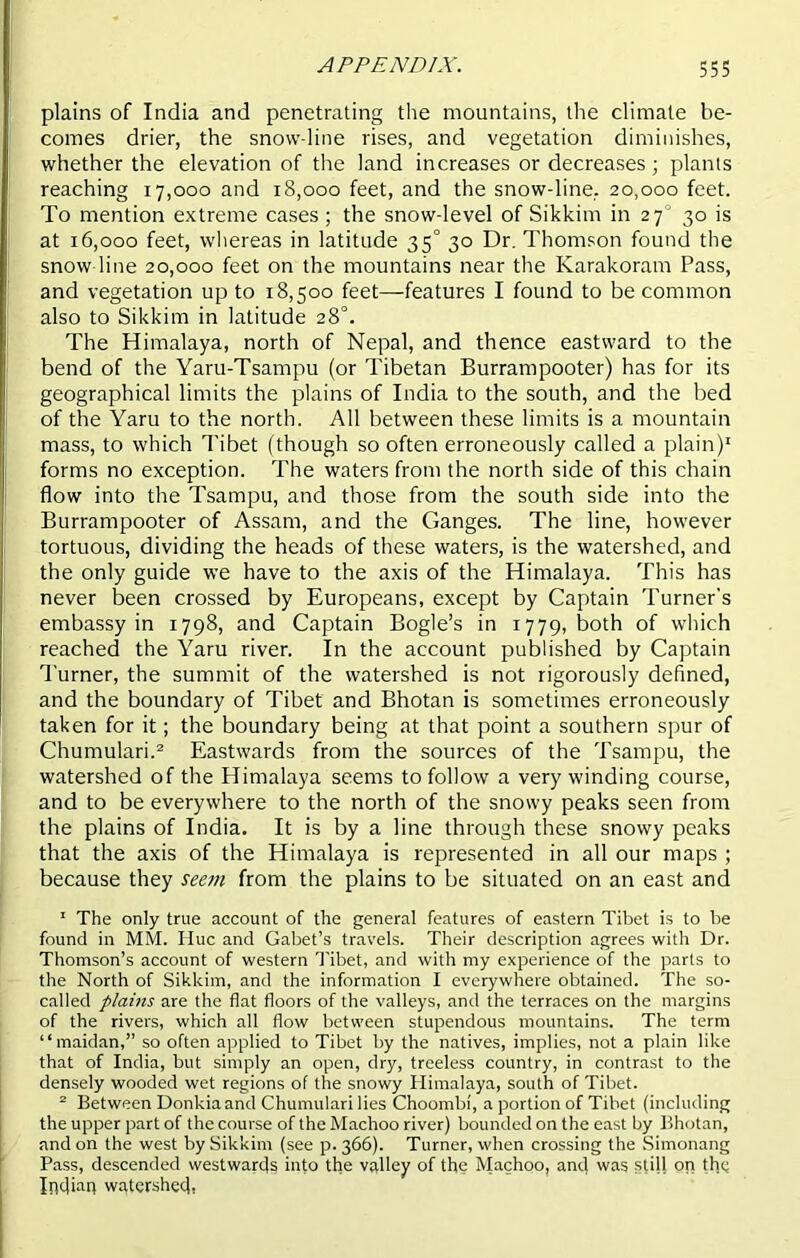 plains of India and penetrating the mountains, the climate be- comes drier, the snow line rises, and vegetation diminishes, whether the elevation of the land increases or decreases; plants reaching 17,000 and 18,000 feet, and the snow-line. 20,000 feet. To mention extreme cases; the snow-level of Sikkim in 270 30 is at 16,000 feet, whereas in latitude 35° 30 Dr. Thomson found the snow-line 20,000 feet on the mountains near the Karakoram Pass, and vegetation up to 18,500 feet—features I found to be common also to Sikkim in latitude 28°. The Himalaya, north of Nepal, and thence eastward to the bend of the Yaru-Tsampu (or Tibetan Burrampooter) has for its geographical limits the plains of India to the south, and the bed of the Yaru to the north. All between these limits is a mountain mass, to which Tibet (though so often erroneously called a plain)1 forms no exception. The waters from the north side of this chain flow into the Tsampu, and those from the south side into the Burrampooter of Assam, and the Ganges. The line, however tortuous, dividing the heads of these waters, is the watershed, and the only guide we have to the axis of the Himalaya. This has never been crossed by Europeans, except by Captain Turner’s embassy in 1798, and Captain Bogle’s in 1779, both of which reached the Yaru river. In the account published by Captain Turner, the summit of the watershed is not rigorously defined, and the boundary of Tibet and Bhotan is sometimes erroneously taken for it; the boundary being at that point a southern spur of Chumulari.2 Eastwards from the sources of the Tsampu, the watershed of the Himalaya seems to follow a very winding course, and to be everywhere to the north of the snowy peaks seen from the plains of India. It is by a line through these snowy peaks that the axis of the Himalaya is represented in all our maps ; because they seem from the plains to be situated on an east and 1 The only true account of the general features of eastern Tibet is to be found in MM. Hue and Gabet’s travels. Their description agrees with Dr. Thomson’s account of western 'Tibet, and with my experience of the parts to the North of Sikkim, and the information I everywhere obtained. The so- called plains are the flat floors of the valleys, and the terraces on the margins of the rivers, which all flow between stupendous mountains. The term “maidan,” so often applied to Tibet by the natives, implies, not a plain like that of India, but simply an open, dry, treeless country, in contrast to the densely wooded wet regions of the snowy Himalaya, south of Tibet. 2 Between Donkiaand Chumulari lies Choombi, a portion of Tibet (including the upper part of the course of the Machoo river) bounded on the east by Bhotan, and on the west by Sikkim (see p. 366). Turner, when crossing the Simonang Pass, descended westwards into the valley of the Machoo, and was still on the Infliap watershed,