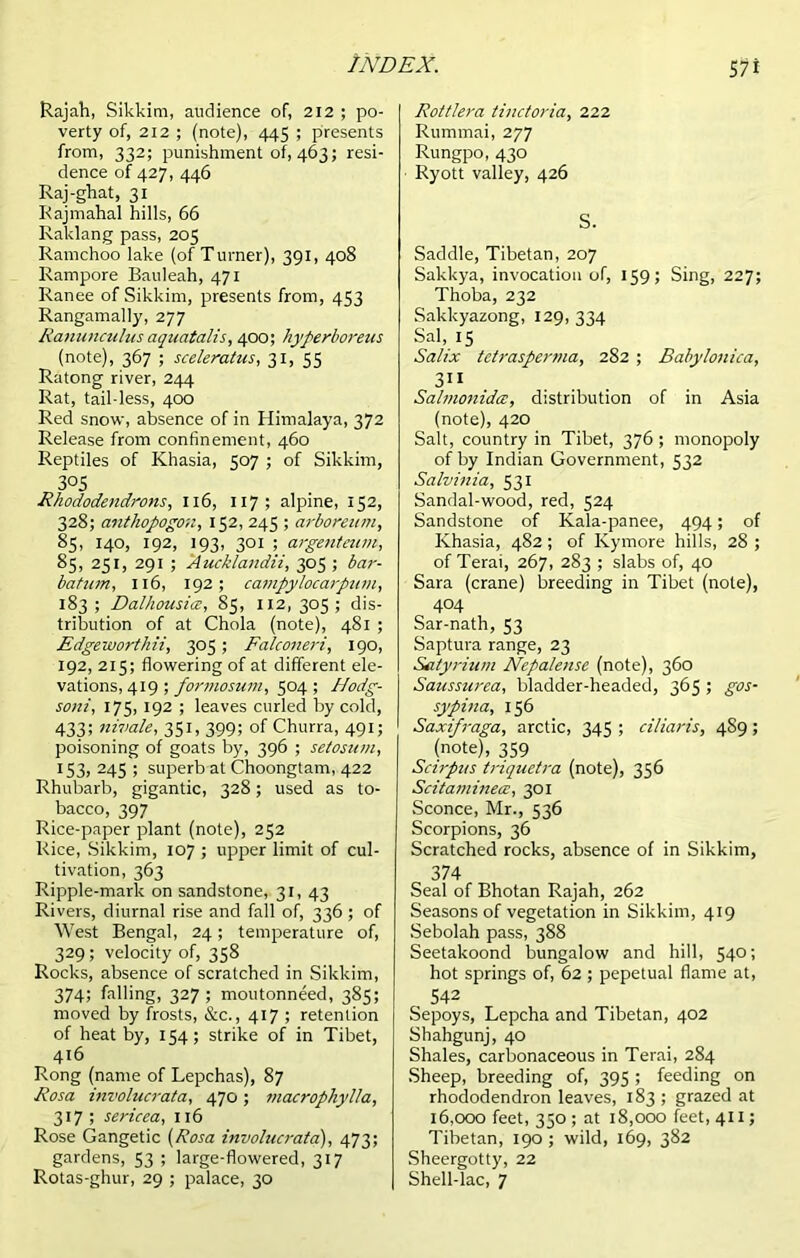 Rajah, Sikkim, audience of, 212 ; po- verty of, 212 ; (note), 445 ; presents from, 332; punishment of, 463; resi- dence of 427, 446 Raj-ghat, 31 Rajmahal hills, 66 Raklang pass, 205 Ramchoo lake (of Turner), 391, 408 Rampore Bauleah, 471 Ranee of Sikkim, presents from, 453 Rangamally, 277 Ranunculus aquatalis, 400; hyperboreus (note), 367 ; sceleratus, 31, 55 Ratong river, 244 Rat, tail-less, 400 Red snow, absence of in Himalaya, 372 Release from confinement, 460 Reptiles of Khasia, 507 ; of Sikkim, 305 Rhododendrons, 116, 117 ; alpine, 152, 328; anthopogo'n, 152, 245 ; arboreum, 85, 140, 192, 193, 301 ; argenteum, 85, 251, 291 ; Aucklandii, 305 ; bar- bat tun, 116, 192; campylocaipum, 183; Dalhousice, 85, 112,305; dis- tribution of at Chola (note), 481 ; Edgeworthii, 305 ; Falconeri, 190, 192, 215; flowering of at different ele- vations, 419 ; formosum, 504; Hodg- soni, 175, 192 ; leaves curled by cold, 4335 nivale, 351, 399; of Churra, 491; poisoning of goats by, 396 ; setosum, 153, 245 ; superb at Choongtam, 422 Rhubarb, gigantic, 328; used as to- bacco, 397 Rice-paper plant (note), 252 Rice, Sikkim, 107 ; upper limit of cul- tivation, 363 Ripple-mark on sandstone, 31, 43 Rivers, diurnal rise and fall of, 336 ; of West Bengal, 24; temperature of, 329 ; velocity of, 358 Rocks, absence of scratched in Sikkim, 374; falling, 327 ; moutonneed, 385; moved by frosts, &c., 417 ; retention of heat by, 154; strike of in Tibet, 416 Rong (name of Lepchas), 87 Rosa involucrata, 470; macrophylla, 317 ; sericea, 116 Rose Gangetic (Rosa involucrata), 473; gardens, 53 ; large-flowered, 317 Rotas-ghur, 29 ; palace, 30 Rottlera tinctoria, 222 Rummai, 277 Rungpo, 430 Ryott valley, 426 S. Saddle, Tibetan, 207 Sakkya, invocation of, 159; Sing, 227; Thoba, 232 Sakkyazong, 129, 334 Sal, 15 Salix tetrasperma, 282 ; Babylonica, 311 SalmonidcE, distribution of in Asia (note), 420 Salt, country in Tibet, 376 ; monopoly of by Indian Government, 532 Salvinia, 531 Sandal-wood, red, 524 Sandstone of Kala-panee, 494; of Khasia, 482 ; of Kymore hills, 28 ; of Terai, 267, 283 ; slabs of, 40 Sara (crane) breeding in Tibet (note), 404 Sar-nath, 53 Saptura range, 23 Satyrium Nepalensc (note), 360 Saussurea, bladder-headed, 365 ; gos- sypina, 156 Saxifraga, arctic, 345 ; ciliaris, 4S9; (note), 359 Scirpus triquetra (note), 356 Scitamineec, 301 Sconce, Mr., 536 Scorpions, 36 Scratched rocks, absence of in Sikkim, 374 Seal of Bhotan Rajah, 262 Seasons of vegetation in Sikkim, 419 Sebolah pass, 388 Seetakoond bungalow and hill, 540; hot springs of, 62 ; pepetual flame at, 542 Sepoys, Lepcha and Tibetan, 402 Shahgunj, 40 Shales, carbonaceous in Terai, 284 Sheep, breeding of, 395 ; feeding on rhododendron leaves, 183 ; grazed at 16,000 feet, 350 ; at 18,000 feet, 411; Tibetan, 190 ; wild, 169, 382 Sheergotty, 22 Shell-lac, 7