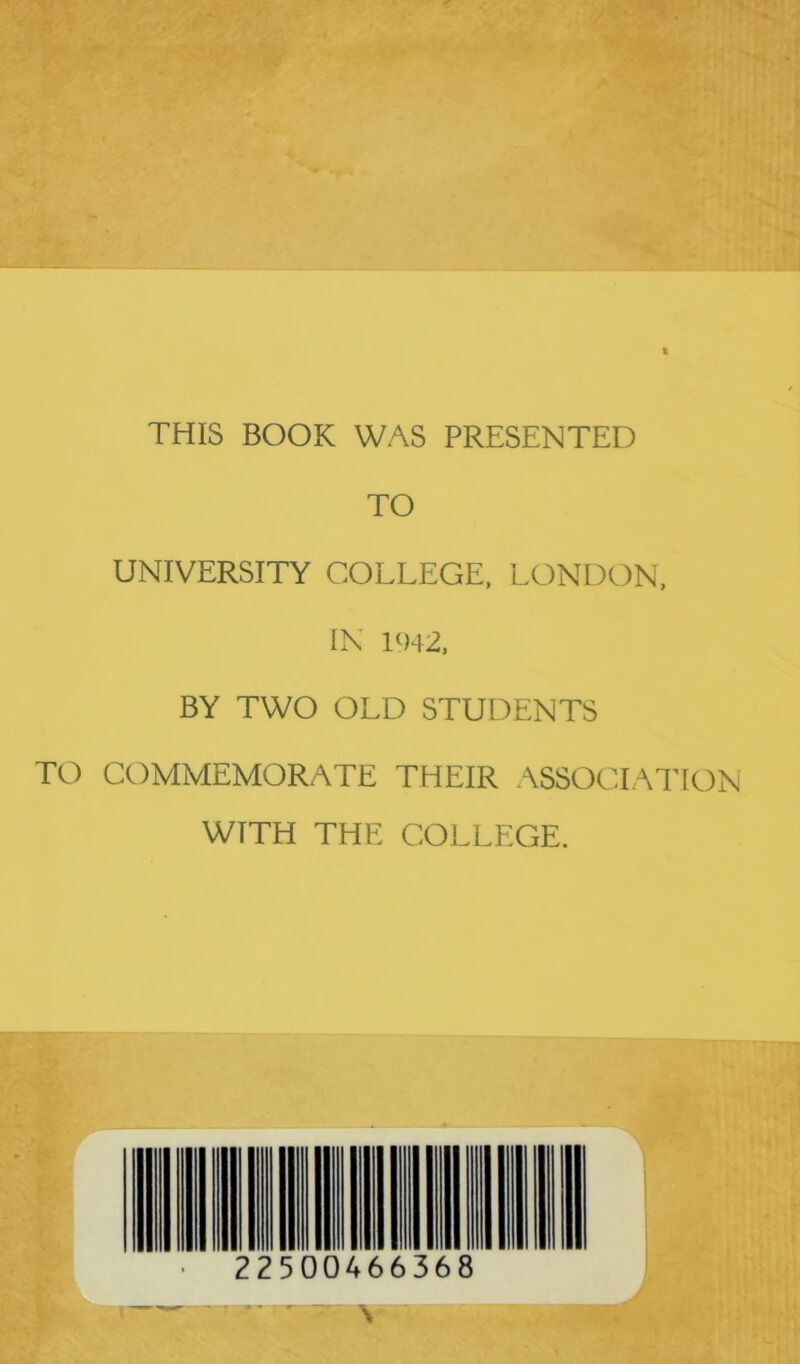 THIS BOOK WAS PRESENTED TO UNIVERSITY COLLEGE, LONDON, IN 1942, BY TWO OLD STUDENTS TO COMMEMORATE THEIR ASSOCIATION WITH THE COLLEGE. 22500466368 •• ■ - V.-.