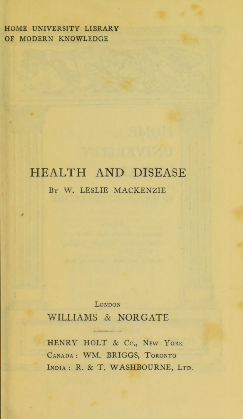 HOME UNIVERSITY LIBRARY OF MODERN KNOWLEDGE HEALTH AND DISEASE By W. LESLIE MACKENZIE London WILLIAMS & NOR GATE HENRY HOLT & Co., New York Canada : WM. BRIGGS, Toronto India : R. & T. WASHBOURNE, Ltd.