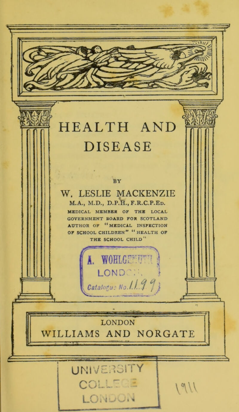 HEALTH AND DISEASE BY W. LESLIE MACKENZIE M.A., M.D., D.P.^.,F.R.C.P.Ed. MEDICAL MEMBER OF THE LOCAL GOVERNMENT BOARD FOR SCOTLAND AUTHOR OF ‘‘MEDICAL INSPECTION OF SCHOOL CHILDREN “ HEALTH OF THE SCHOOL CHILD” A. WOHLGr::? LCND) Catalogue No. HIV, = LONDON WILLIAMS AND NORGATE UNIVERSITY COL L E v°vvv