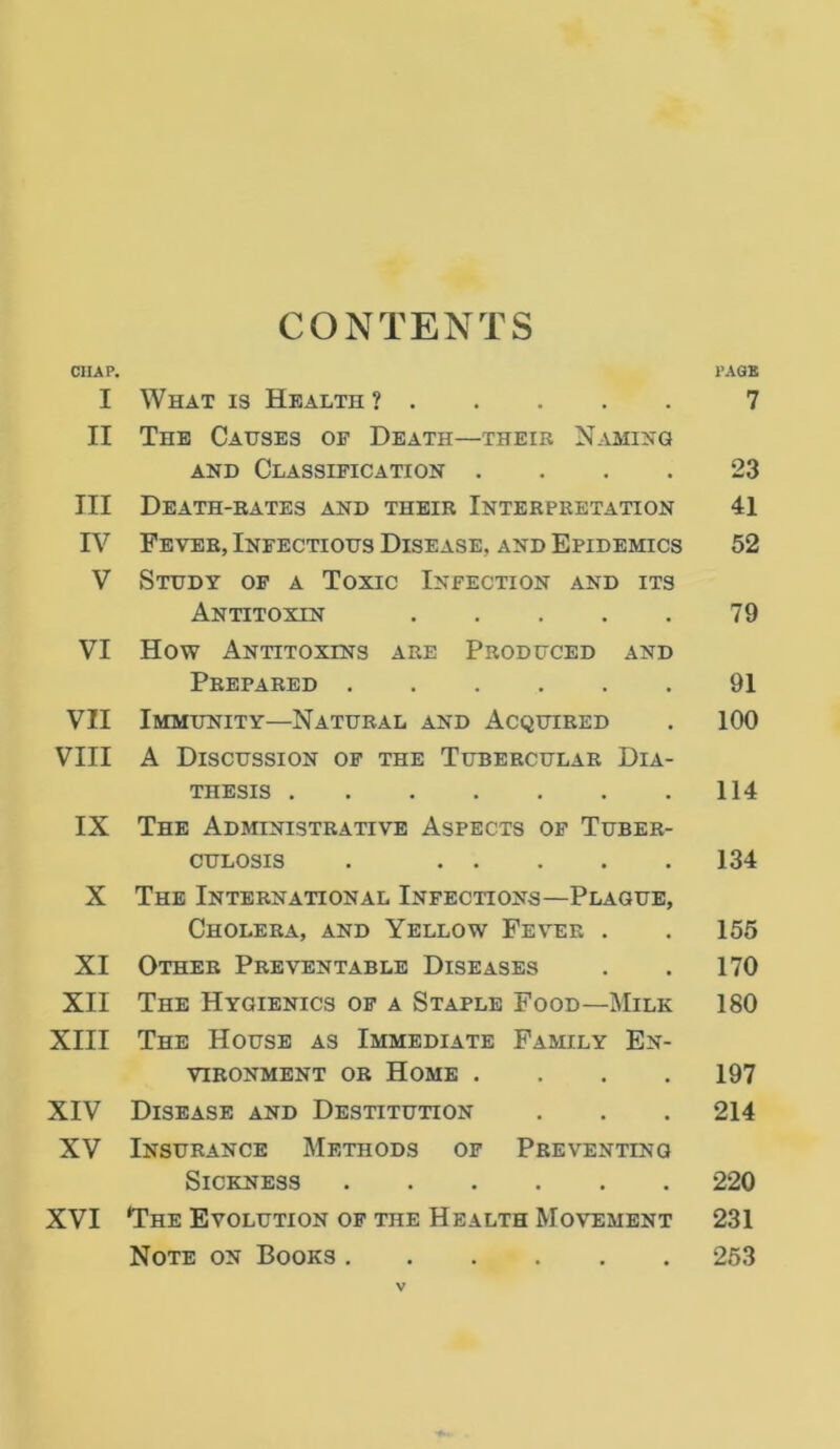 CONTENTS CHAP. PAGE I What is Health ? 7 II The Causes of Death—their Naming and Classification .... 23 III Death-rates and their Interpretation 41 IV Fever, Infectious Disease, and Epidemics 52 V Study of a Toxic Infection and its Antitoxin 79 VI How Antitoxins are Produced and Prepared 91 VII Immunity—Natural and Acquired . 100 VIII A Discussion of the Tubercular Dia- thesis 114 IX The Administrative Aspects of Tuber- culosis . 134 X The International Infections—Plague, Cholera, and Yellow Fever . . 155 XI Other Preventable Diseases . . 170 XII The Hygienics of a Staple Food—Milk 180 XIII The House as Immediate Family En- vironment or Home .... 197 XIV Disease and Destitution . . . 214 XV Insurance Methods of Preventing Sickness 220 XVI The Evolution of the Health Movement 231 Note on Books 253
