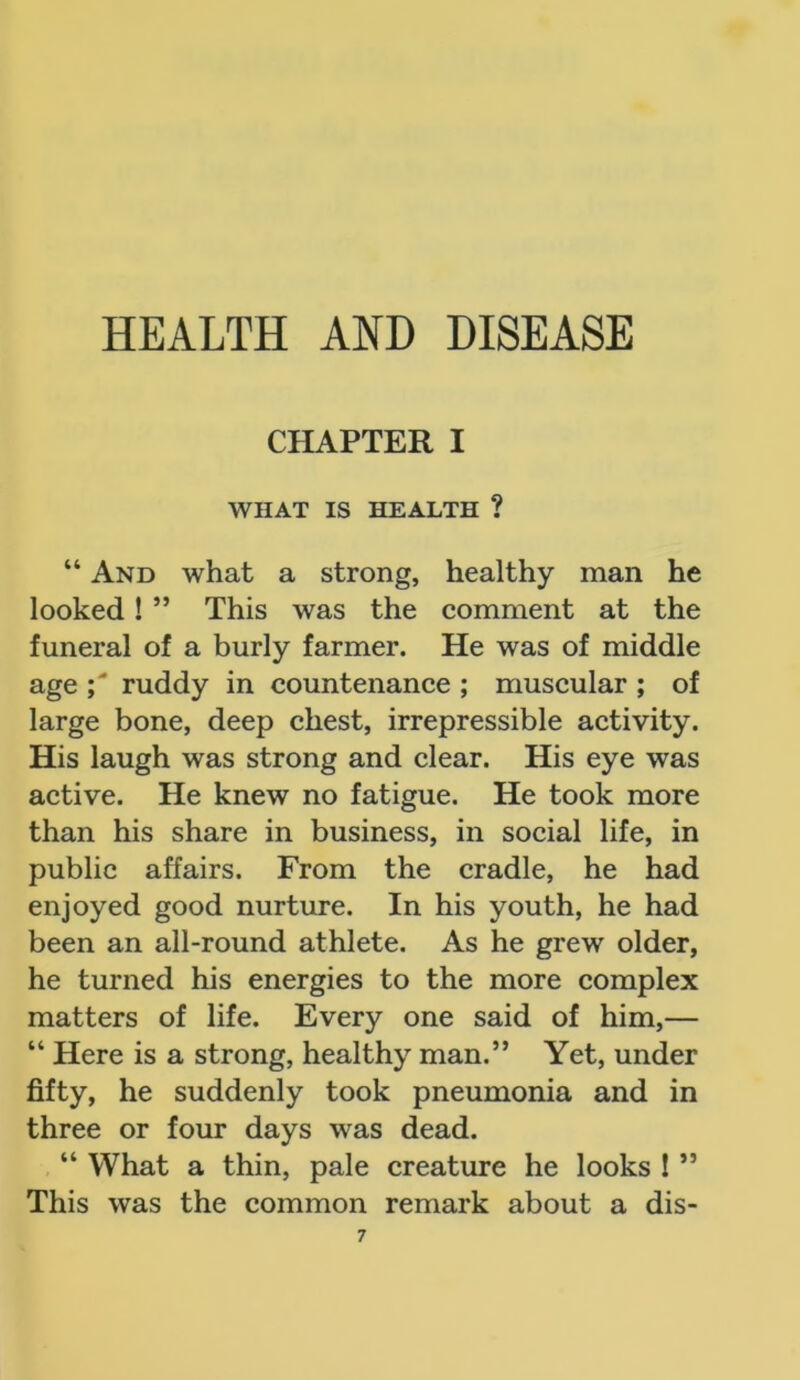 HEALTH AND DISEASE CHAPTER I WHAT IS HEALTH ? “ And what a strong, healthy man he looked ! ” This was the comment at the funeral of a burly farmer. He was of middle age ruddy in countenance ; muscular ; of large bone, deep chest, irrepressible activity. His laugh was strong and clear. His eye was active. He knew no fatigue. He took more than his share in business, in social life, in public affairs. From the cradle, he had enjoyed good nurture. In his youth, he had been an all-round athlete. As he grew older, he turned his energies to the more complex matters of life. Every one said of him,— “ Here is a strong, healthy man.” Yet, under fifty, he suddenly took pneumonia and in three or four days was dead. “ What a thin, pale creature he looks ! ” This was the common remark about a dis-