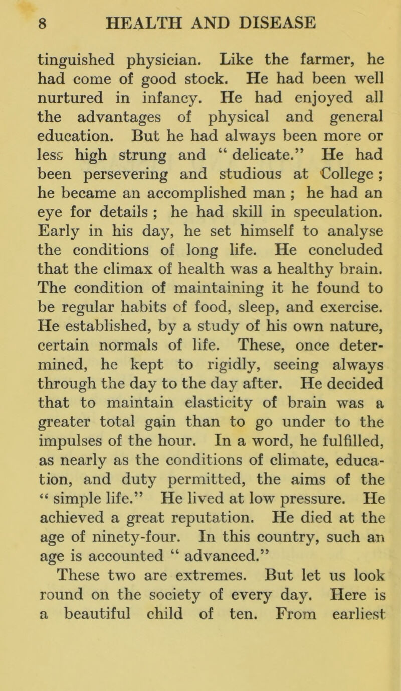 tinguished physician. Like the farmer, he had come of good stock. He had been well nurtured in infancy. He had enjoyed all the advantages of physical and general education. But he had always been more or less high strung and “ delicate.” He had been persevering and studious at College; he became an accomplished man ; he had an eye for details ; he had skill in speculation. Early in his day, he set himself to analyse the conditions of long life. He concluded that the climax of health wras a healthy brain. The condition of maintaining it he found to be regular habits cf food, sleep, and exercise. He established, by a study of his own nature, certain normals of life. These, once deter- mined, he kept to rigidly, seeing always through the day to the day after. He decided that to maintain elasticity of brain was a greater total gain than to go under to the impulses of the hour. In a word, he fulfilled, as nearly as the conditions of climate, educa- tion, and duty permitted, the aims of the “ simple life.” He lived at low pressure. He achieved a great reputation. He died at the age of ninety-four. In this country, such an age is accounted “ advanced.” These two are extremes. But let us look round on the society of every day. Here is a beautiful child of ten. From earliest