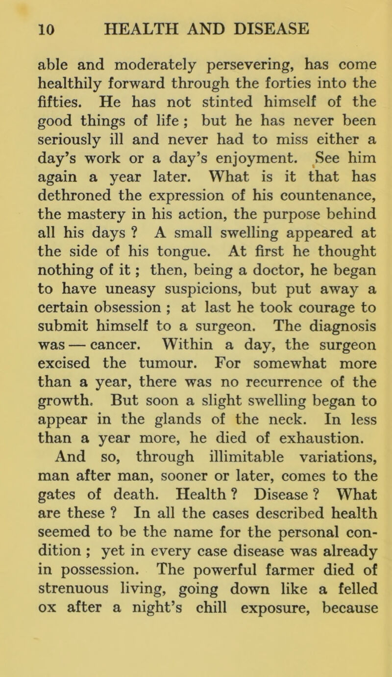 able and moderately persevering, has come healthily forward through the forties into the fifties. He has not stinted himself of the good things of life ; but he has never been seriously ill and never had to miss either a day’s work or a day’s enjoyment. See him again a year later. What is it that has dethroned the expression of his countenance, the mastery in his action, the purpose behind all his days ? A small swelling appeared at the side of his tongue. At first he thought nothing of it; then, being a doctor, he began to have uneasy suspicions, but put away a certain obsession ; at last he took courage to submit himself to a surgeon. The diagnosis was — cancer. Within a day, the surgeon excised the tumour. For somewhat more than a year, there was no recurrence of the growth. But soon a slight swelling began to appear in the glands of the neck. In less than a year more, he died of exhaustion. And so, through illimitable variations, man after man, sooner or later, comes to the gates of death. Health ? Disease ? What are these ? In all the cases described health seemed to be the name for the personal con- dition ; yet in every case disease was already in possession. The powerful farmer died of strenuous living, going down like a felled ox after a night’s chill exposure, because