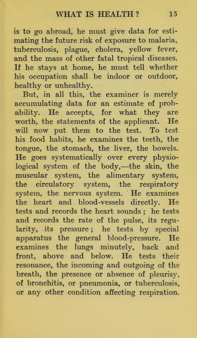 is to go abroad, he must give data for esti- mating the future risk of exposure to malaria, tuberculosis, plague, cholera, yellow fever, and the mass of other fatal tropical diseases. If he stays at home, he must tell whether his occupation shall be indoor or outdoor, healthy or unhealthy. But, in all this, the examiner is merely accumulating data for an estimate of prob- ability. He accepts, for what they are worth, the statements of the applicant. He will now put them to the test. To test his food habits, he examines the teeth, the tongue, the stomach, the liver, the bowels. He goes systematically over every physio- logical system of the body,—the skin, the muscular system, the alimentary system, the circulatory system, the respiratory system, the nervous system. He examines the heart and blood-vessels directly. He tests and records the heart sounds ; he tests and records the rate of the pulse, its regu- larity, its pressure; he tests by special apparatus the general blood-pressure. He examines the lungs minutely, back and front, above and below. He tests their resonance, the incoming and outgoing of the breath, the presence or absence of pleurisy, of bronchitis, or pneumonia, or tuberculosis, or any other condition affecting respiration.