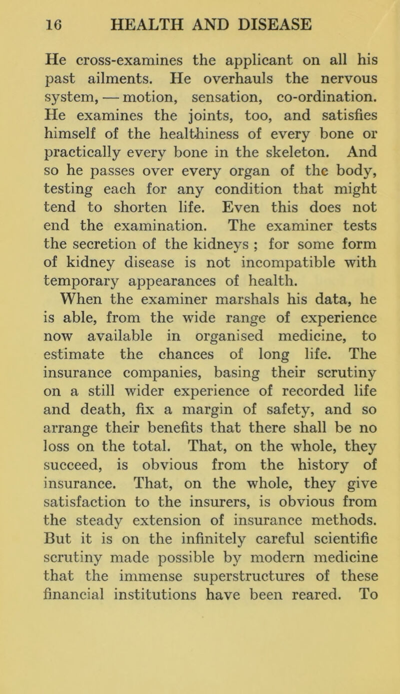 He cross-examines the applicant on all his past ailments. He overhauls the nervous system, — motion, sensation, co-ordination. He examines the joints, too, and satisfies himself of the healthiness of every bone or practically every bone in the skeleton. And so he passes over every organ of the body, testing each for any condition that might tend to shorten life. Even this does not end the examination. The examiner tests the secretion of the kidneys ; for some form of kidney disease is not incompatible with temporary appearances of health. When the examiner marshals his data, he is able, from the wide range of experience now available in organised medicine, to estimate the chances of long life. The insurance companies, basing their scrutiny on a still wider experience of recorded life and death, fix a margin of safety, and so arrange their benefits that there shall be no loss on the total. That, on the whole, they succeed, is obvious from the history of insurance. That, on the whole, they give satisfaction to the insurers, is obvious from the steady extension of insurance methods. But it is on the infinitely careful scientific scrutiny made possible by modern medicine that the immense superstructures of these financial institutions have been reared. To