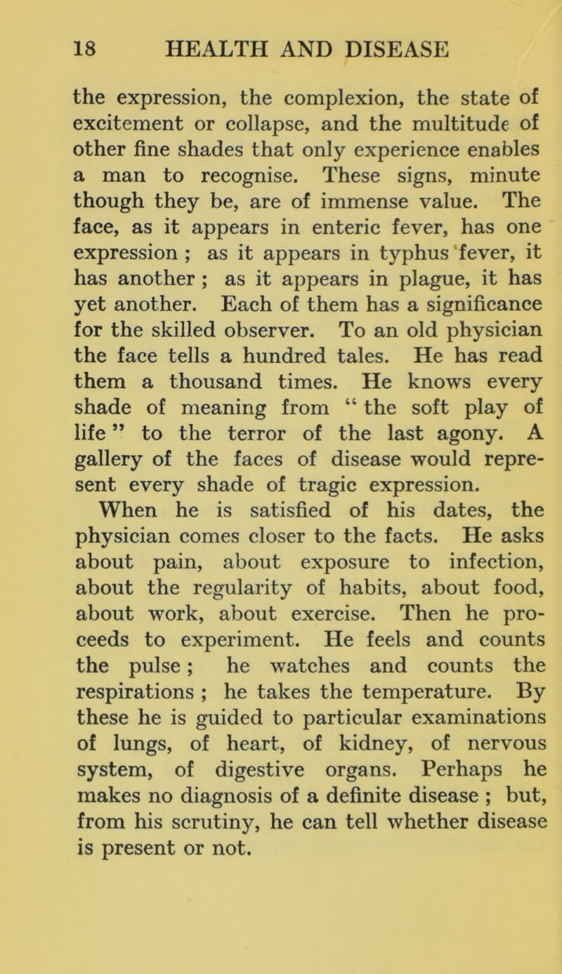 the expression, the complexion, the state of excitement or collapse, and the multitude of other fine shades that only experience enables a man to recognise. These signs, minute though they be, are of immense value. The face, as it appears in enteric fever, has one expression ; as it appears in typhus fever, it has another ; as it appears in plague, it has yet another. Each of them has a significance for the skilled observer. To an old physician the face tells a hundred tales. He has read them a thousand times. He knows every shade of meaning from “ the soft play of life ” to the terror of the last agony. A gallery of the faces of disease would repre- sent every shade of tragic expression. When he is satisfied of his dates, the physician comes closer to the facts. He asks about pain, about exposure to infection, about the regularity of habits, about food, about work, about exercise. Then he pro- ceeds to experiment. He feels and counts the pulse; he watches and counts the respirations ; he takes the temperature. By these he is guided to particular examinations of lungs, of heart, of kidney, of nervous system, of digestive organs. Perhaps he makes no diagnosis of a definite disease ; but, from his scrutiny, he can tell whether disease is present or not.
