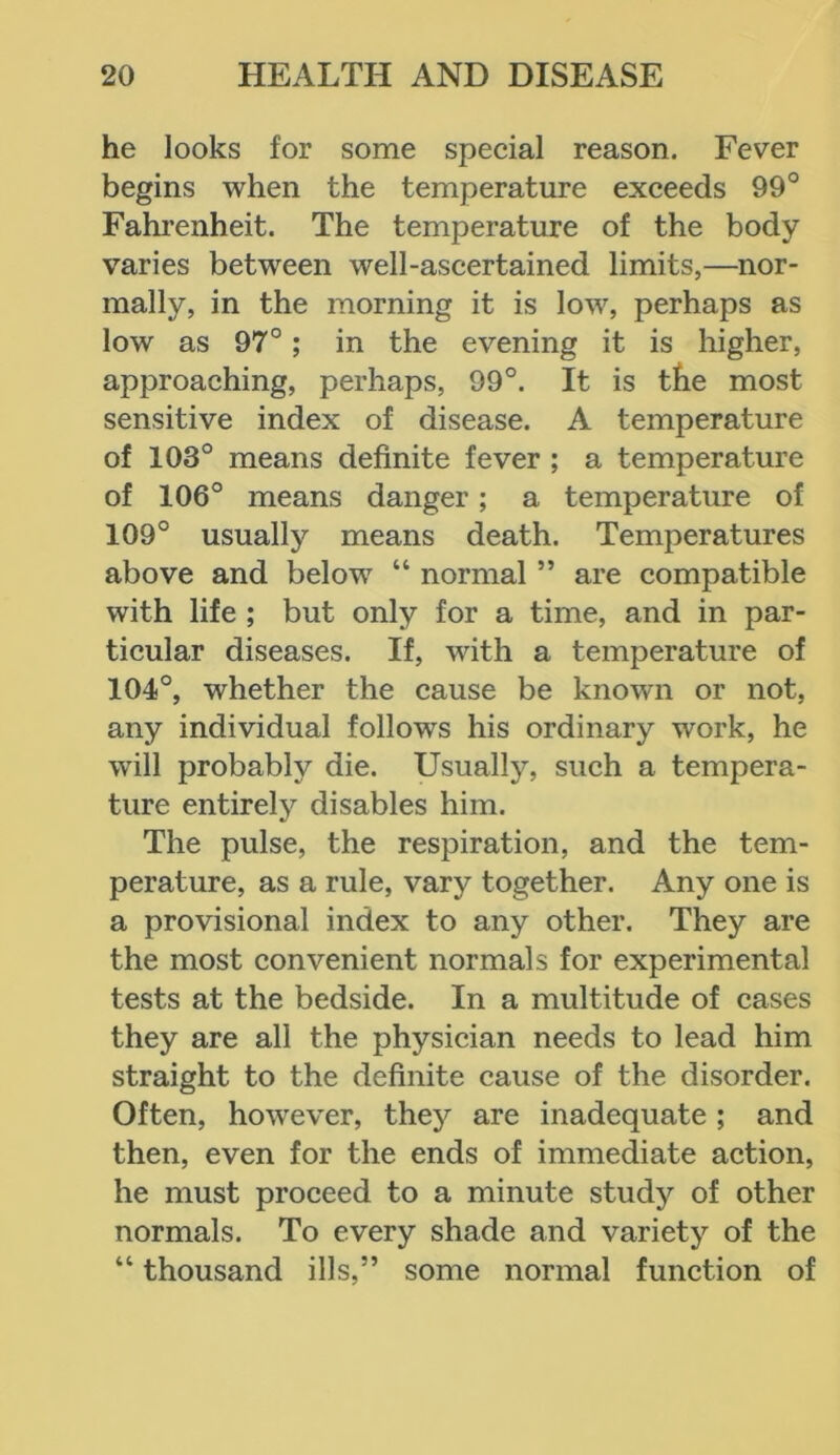 he looks for some special reason. Fever begins when the temperature exceeds 99° Fahrenheit. The temperature of the body varies between well-ascertained limits,—nor- mally, in the morning it is low, perhaps as low as 97°; in the evening it is higher, approaching, perhaps, 99°. It is the most sensitive index of disease. A temperature of 103° means definite fever ; a temperature of 106° means danger; a temperature of 109° usually means death. Temperatures above and below “ normal ” are compatible with life ; but only for a time, and in par- ticular diseases. If, with a temperature of 104°, whether the cause be known or not, any individual follows his ordinary work, he will probably die. Usually, such a tempera- ture entirely disables him. The pulse, the respiration, and the tem- perature, as a rule, vary together. Any one is a provisional index to any other. They are the most convenient normals for experimental tests at the bedside. In a multitude of cases they are all the physician needs to lead him straight to the definite cause of the disorder. Often, however, they are inadequate ; and then, even for the ends of immediate action, he must proceed to a minute study of other normals. To every shade and variety of the “ thousand ills,” some normal function of