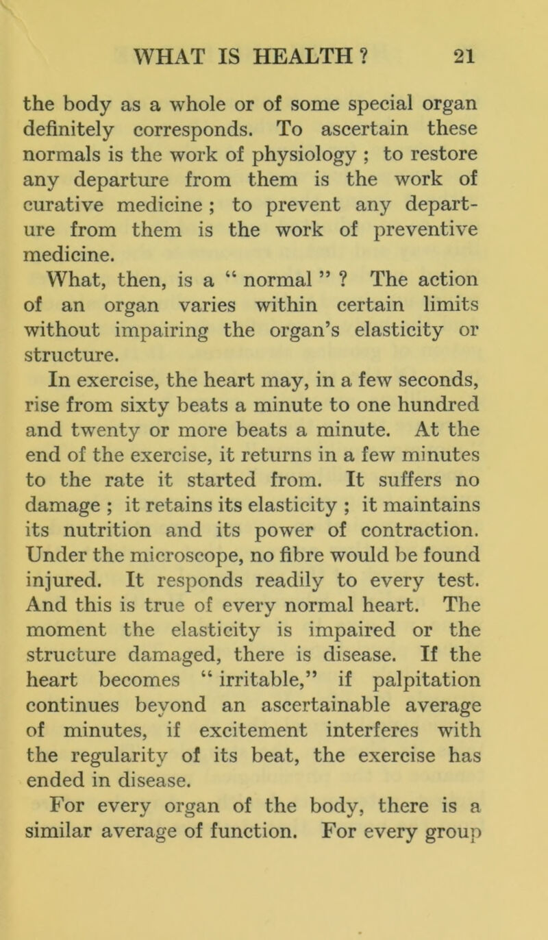 the body as a whole or of some special organ definitely corresponds. To ascertain these normals is the work of physiology ; to restore any departure from them is the work of curative medicine ; to prevent any depart- ure from them is the work of preventive medicine. What, then, is a “ normal ” ? The action of an organ varies within certain limits without impairing the organ’s elasticity or structure. In exercise, the heart may, in a few seconds, rise from sixty beats a minute to one hundred and twenty or more beats a minute. At the end of the exercise, it returns in a few minutes to the rate it started from. It suffers no damage ; it retains its elasticity ; it maintains its nutrition and its power of contraction. Under the microscope, no fibre would be found injured. It responds readily to every test. And this is true of every normal heart. The moment the elasticity is impaired or the structure damaged, there is disease. If the heart becomes “ irritable,” if palpitation continues beyond an ascertainable average of minutes, if excitement interferes with the regularity of its beat, the exercise has ended in disease. For every organ of the body, there is a similar average of function. For every group