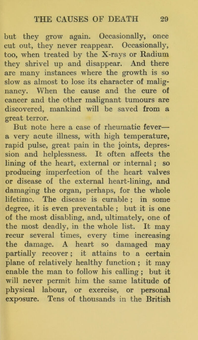 but they grow again. Occasionally, once cut out, they never reappear. Occasionally, too, when treated by the X-rays or Radium they shrivel up and disappear. And there are many instances where the growth is so slow as almost to lose its character of malig- nancy. When the cause and the cure of cancer and the other malignant tumours are discovered, mankind will be saved from a great terror. But note here a case of rheumatic fever— a very acute illness, with high temperature, rapid pulse, great pain in the joints, depres- sion and helplessness. It often affects the lining of the heart, external or internal ; so producing imperfection of the heart valves or disease of the external heart-lining, and damaging the organ, perhaps, for the whole lifetime. The disease is curable; in some degree, it is even preventable ; but it is one of the most disabling, and, ultimately, one of the most deadly, in the whole list. It may recur several times, every time increasing the damage. A heart so damaged may partially recover; it attains to a certain plane of relatively healthy function ; it may enable the man to follow his calling ; but it will never permit him the same latitude of physical labour, or exercise, or personal exposure. Tens of thousands in the British