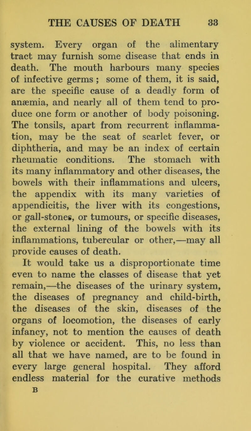 system. Every organ of the alimentary tract may furnish some disease that ends in death. The mouth harbours many species of infective germs ; some of them, it is said, are the specific cause of a deadly form of anaemia, and nearly all of them tend to pro- duce one form or another of body poisoning. The tonsils, apart from recurrent inflamma- tion, may be the seat of scarlet fever, or diphtheria, and may be an index of certain rheumatic conditions. The stomach with its many inflammatory and other diseases, the bowels with their inflammations and ulcers, the appendix with its many varieties of appendicitis, the liver with its congestions, or gall-stones, or tumours, or specific diseases, the external lining of the bowels with its inflammations, tubercular or other,—may all provide causes of death. It would take us a disproportionate time even to name the classes of disease that yet remain,—the diseases of the urinary system, the diseases of pregnancy and child-birth, the diseases of the skin, diseases of the organs of locomotion, the diseases of early infancy, not to mention the causes of death by violence or accident. This, no less than all that we have named, are to be found in every large general hospital. They afford endless material for the curative methods B