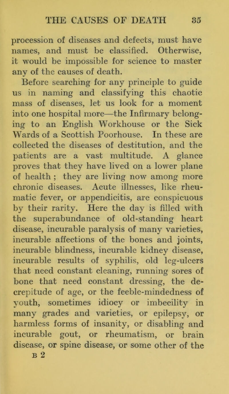 procession of diseases and defects, must have names, and must be classified. Otherwise, it would be impossible for science to master any of the causes of death. Before searching for any principle to guide us in naming and classifying this chaotic mass of diseases, let us look for a moment into one hospital more—the Infirmary belong- ing to an English Workhouse or the Sick Wards of a Scottish Poorhouse. In these are collected the diseases of destitution, and the patients are a vast multitude. A glance proves that they have lived on a lower plane of health ; they are living now among more chronic diseases. Acute illnesses, like rheu- matic fever, or appendicitis, are conspicuous by their rarity. Here the day is filled with the superabundance of old-standing heart disease, incurable paralysis of many varieties, incurable affections of the bones and joints, incurable blindness, incurable kidney disease, incurable results of syphilis, old leg-ulcers that need constant cleaning, running sores of bone that need constant dressing, the de- crejutude of age, or the feeble-mindedness of youth, sometimes idiocy or imbecility in many grades and varieties, or epilepsy, or harmless forms of insanity, or disabling and incurable gout, or rheumatism, or brain disease, or spine disease, or some other of the b 2