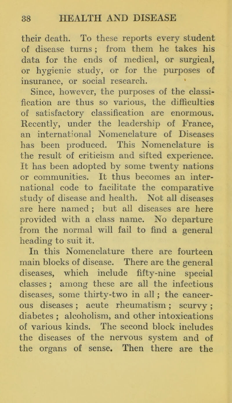 their death. To these reports every student of disease turns ; from them he takes his data for the ends of medical, or surgical, or hygienic study, or for the purposes of insurance, or social research. Since, however, the purposes of the classi- fication are thus so various, the difficulties of satisfactor}^ classification are enormous. Recently, under the leadership of France, an international Nomenclature of Diseases has been produced. This Nomenclature is the result of criticism and sifted experience. It has been adopted by some twenty nations or communities. It thus becomes an inter- national code to facilitate the comparative study of disease and health. Not all diseases are here named ; but all diseases are here provided with a class name. No departure from the normal will fail to find a general heading to suit it. In this Nomenclature there are fourteen main blocks of disease. There are the general diseases, which include fifty-nine special classes ; among these are all the infectious diseases, some thirty-two in all ; the cancer- ous diseases ; acute rheumatism ; scurvy ; diabetes ; alcoholism, and other intoxications of various kinds. The second block includes the diseases of the nervous system and of the organs of sense. Then there are the
