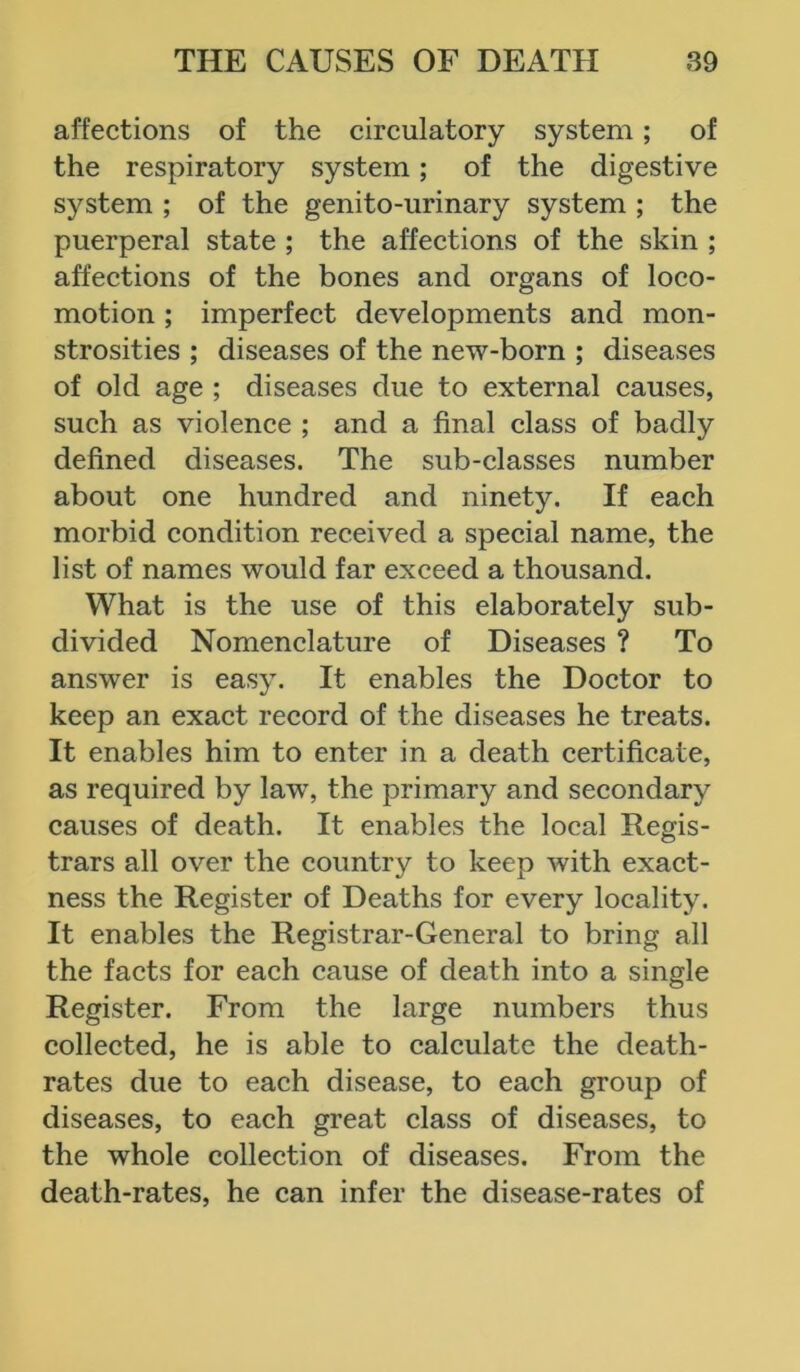 affections of the circulatory system; of the respiratory system; of the digestive system ; of the genito-urinary system ; the puerperal state ; the affections of the skin ; affections of the bones and organs of loco- motion ; imperfect developments and mon- strosities ; diseases of the new-born ; diseases of old age ; diseases due to external causes, such as violence ; and a final class of badly defined diseases. The sub-classes number about one hundred and ninety. If each morbid condition received a special name, the list of names would far exceed a thousand. What is the use of this elaborately sub- divided Nomenclature of Diseases ? To answer is easy. It enables the Doctor to keep an exact record of the diseases he treats. It enables him to enter in a death certificate, as required by lawT, the primary and secondary causes of death. It enables the local Regis- trars all over the country to keep with exact- ness the Register of Deaths for every locality. It enables the Registrar-General to bring all the facts for each cause of death into a single Register. From the large numbers thus collected, he is able to calculate the death- rates due to each disease, to each group of diseases, to each great class of diseases, to the whole collection of diseases. From the death-rates, he can infer the disease-rates of