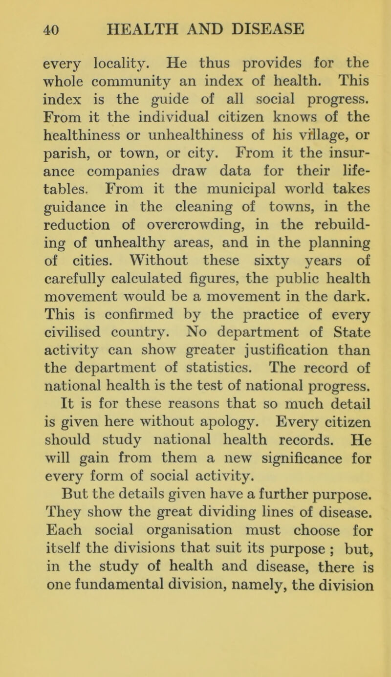 every locality. He thus provides for the whole community an index of health. This index is the guide of all social progress. From it the individual citizen knows of the healthiness or unhealthiness of his village, or parish, or town, or city. From it the insur- ance companies draw data for their life- tables. From it the municipal world takes guidance in the cleaning of towns, in the reduction of overcrowding, in the rebuild- ing of unhealthy areas, and in the planning of cities. Without these sixty years of carefully calculated figures, the public health movement would be a movement in the dark. This is confirmed by the practice of every civilised country. No department of State activity can show greater justification than the department of statistics. The record of national health is the test of national progress. It is for these reasons that so much detail is given here without apology. Every citizen should study national health records. He will gain from them a new significance for every form of social activity. But the details given have a further purpose. They show the great dividing lines of disease. Each social organisation must choose for itself the divisions that suit its purpose ; but, in the study of health and disease, there is one fundamental division, namely, the division