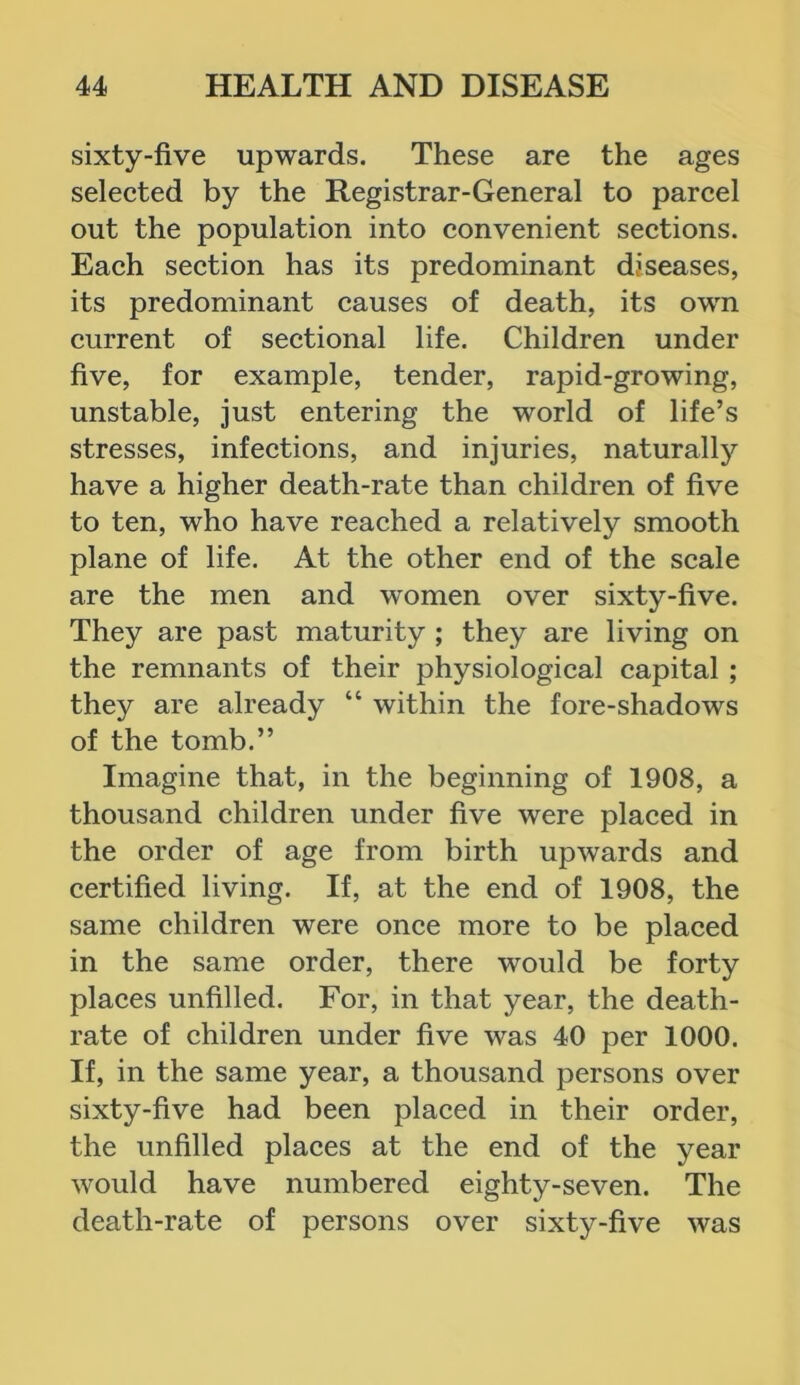 sixty-five upwards. These are the ages selected by the Registrar-General to parcel out the population into convenient sections. Each section has its predominant diseases, its predominant causes of death, its own current of sectional life. Children under five, for example, tender, rapid-growing, unstable, just entering the world of life’s stresses, infections, and injuries, naturally have a higher death-rate than children of five to ten, who have reached a relatively smooth plane of life. At the other end of the scale are the men and women over sixty-five. They are past maturity ; they are living on the remnants of their physiological capital ; they are already “ within the fore-shadows of the tomb.” Imagine that, in the beginning of 1908, a thousand children under five were placed in the order of age from birth upwards and certified living. If, at the end of 1908, the same children were once more to be placed in the same order, there would be forty places unfilled. For, in that year, the death- rate of children under five was 40 per 1000. If, in the same year, a thousand persons over sixty-five had been placed in their order, the unfilled places at the end of the year would have numbered eighty-seven. The death-rate of persons over sixty-five was