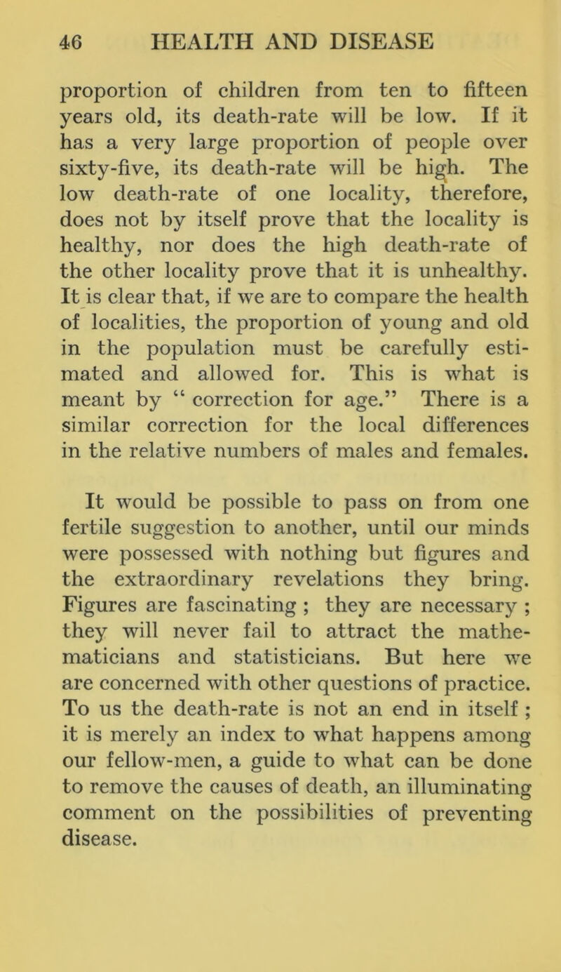 proportion of children from ten to fifteen years old, its death-rate will be low. If it has a very large proportion of people over sixty-five, its death-rate will be high. The low death-rate of one locality, therefore, does not by itself prove that the locality is healthy, nor does the high death-rate of the other locality prove that it is unhealthy. It is clear that, if we are to compare the health of localities, the proportion of young and old in the population must be carefully esti- mated and allowed for. This is what is meant by “ correction for age.” There is a similar correction for the local differences in the relative numbers of males and females. It would be possible to pass on from one fertile suggestion to another, until our minds were possessed with nothing but figures and the extraordinary revelations they bring. Figures are fascinating ; they are necessary ; they will never fail to attract the mathe- maticians and statisticians. But here we are concerned with other questions of practice. To us the death-rate is not an end in itself ; it is merely an index to what happens among our fellow-men, a guide to what can be done to remove the causes of death, an illuminating comment on the possibilities of preventing disease.