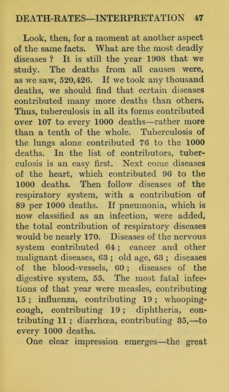 Look, then, for a moment at another aspect of the same facts. What are the most deadly diseases ? It is still the year 1908 that we study. The deaths from all causes were, as we saw, 520,426. If we took any thousand deaths, we should find that certain diseases contributed many more deaths than others. Thus, tuberculosis in all its forms contributed over 107 to every 1000 deaths—rather more than a tenth of the whole. Tuberculosis of the lungs alone contributed 76 to the 1000 deaths. In the list of contributors, tuber- culosis is an easy first. Next come diseases of the heart, which contributed 96 to the 1000 deaths. Then follow diseases of the respiratory system, with a contribution of 89 per 1000 deaths. If pneumonia, which is now classified as an infection, were added, the total contribution of respiratory diseases would be nearly 170. Diseases of the nervous system contributed 64 ; cancer and other malignant diseases, 63 ; old age, 63 ; diseases of the blood-vessels, 60 ; diseases of the digestive system, 55. The most fatal infec- tions of that year were measles, contributing 15 ; influenza, contributing 19 ; whooping- cough, contributing 19 ; diphtheria, con- tributing 11 ; diarrhoea, contributing 35,—to every 1000 deaths. One clear impression emerges—the great
