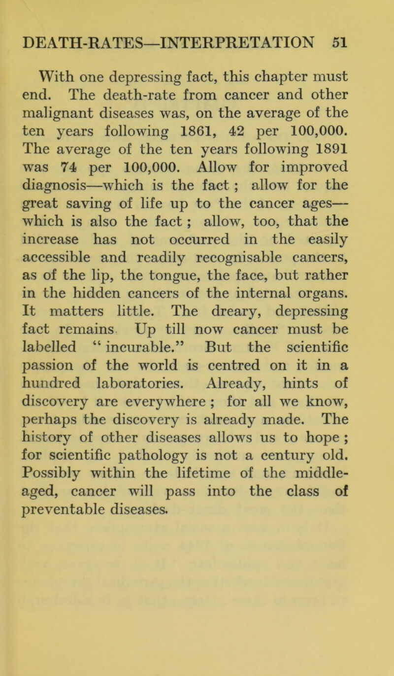 With one depressing fact, this chapter must end. The death-rate from cancer and other malignant diseases was, on the average of the ten years following 1861, 42 per 100,000. The average of the ten years following 1891 was 74 per 100,000. Allow for improved diagnosis—which is the fact ; allow for the great saving of life up to the cancer ages— which is also the fact ; allow, too, that the increase has not occurred in the easily accessible and readily recognisable cancers, as of the lip, the tongue, the face, but rather in the hidden cancers of the internal organs. It matters little. The dreary, depressing fact remains Up till now cancer must be labelled “ incurable.” But the scientific passion of the world is centred on it in a hundred laboratories. Already, hints of discovery are everywhere ; for all we know, perhaps the discovery is already made. The history of other diseases allows us to hope ; for scientific pathology is not a century old. Possibly within the lifetime of the middle- aged, cancer will pass into the class of preventable diseases.