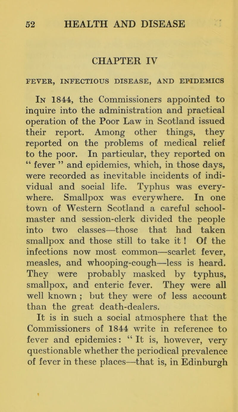 CHAPTER IV FEVER, INFECTIOUS DISEASE, AND EPIDEMICS In 1844, the Commissioners appointed to inquire into the administration and practical operation of the Poor Law in Scotland issued their report. Among other things, they reported on the problems of medical relief to the poor. In particular, they reported on “ fever ” and epidemics, which, in those days, were recorded as inevitable incidents of indi- vidual and social life. Typhus was every- where. Smallpox was everywhere. In one town of Western Scotland a careful school- master and session-clerk divided the people into two classes—those that had taken smallpox and those still to take it ! Of the infections now most common—scarlet fever, measles, and whooping-cough—less is heard. They were probably masked by typhus, smallpox, and enteric fever. They were all well known ; but they were of less account than the great death-dealers. It is in such a social atmosphere that the Commissioners of 1844 write in reference to fever and epidemics: “It is, however, very questionable whether the periodical prevalence of fever in these places—that is, in Edinburgh