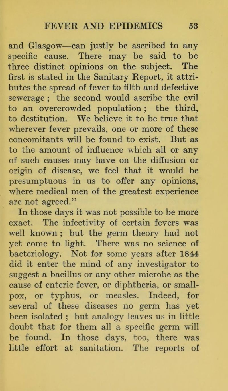 and Glasgow—can justly be ascribed to any specific cause. There may be said to be three distinct opinions on the subject. The first is stated in the Sanitary Report, it attri- butes the spread of fever to filth and defective sewerage ; the second would ascribe the evil to an overcrowded population; the third, to destitution. We believe it to be true that wherever fever prevails, one or more of these concomitants will be found to exist. But as to the amount of influence which all or any of such causes may have on the diffusion or origin of disease, we feel that it would be presumptuous in us to offer any opinions, where medical men of the greatest experience are not agreed.” In those days it was not possible to be more exact. The infectivity of certain fevers was well known ; but the germ theory had not yet come to light. There was no science of bacteriology. Not for some years after 1844 did it enter the mind of any investigator to suggest a bacillus or any other microbe as the cause of enteric fever, or diphtheria, or small- pox, or typhus, or measles. Indeed, for several of these diseases no germ has yet been isolated ; but analogy leaves us in little doubt that for them all a specific germ will be found. In those days, too, there was little effort at sanitation. The reports of