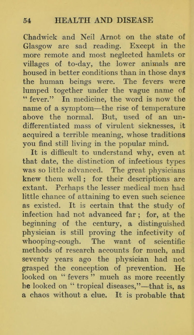 Chadwick and Neil Arnot on the state of Glasgow are sad reading. Except in the more remote and most neglected hamlets or villages of to-day, the lower animals are housed in better conditions than in those days the human beings were. The fevers were lumped together under the vague name of “ fever.” In medicine, the word is now the name of a symptom—the rise of temperature above the normal. But, used of an un- differentiated mass of virulent sicknesses, it acquired a terrible meaning, whose traditions you find still living in the popular mind. It is difficult to understand why, even at that date, the distinction of infectious types was so little advanced. The great physicians knew them well ; for their descriptions are extant. Perhaps the lesser medical men had little chance of attaining to even such science as existed. It is certain that the study of infection had not advanced far ; for, at the beginning of the century, a distinguished physician is still proving the infectivity of whooping-cough. The want of scientific methods of research accounts for much, and seventy years ago the physician had not grasped the conception of prevention. He looked on “ fevers ” much as more recently he looked on “ tropical diseases,”—that is, as a chaos without a clue. It is probable that