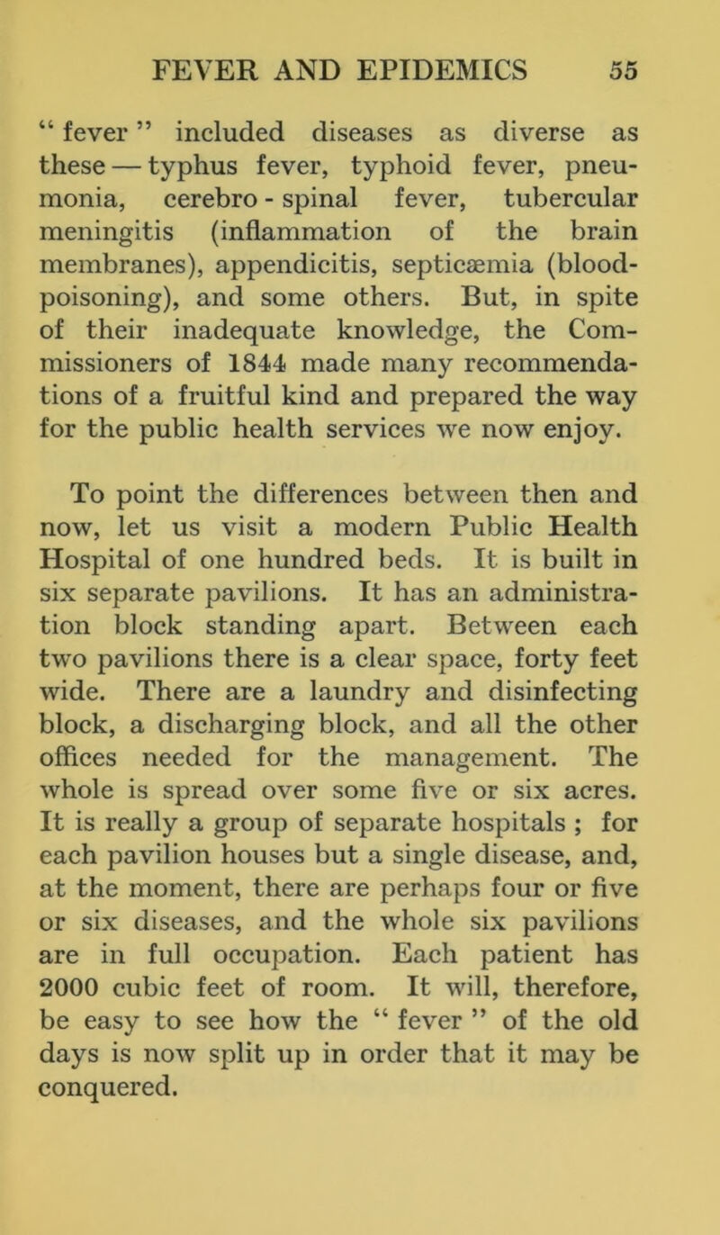 “ fever ” included diseases as diverse as these — typhus fever, typhoid fever, pneu- monia, cerebro - spinal fever, tubercular meningitis (inflammation of the brain membranes), appendicitis, septicaemia (blood- poisoning), and some others. But, in spite of their inadequate knowledge, the Com- missioners of 1844 made many recommenda- tions of a fruitful kind and prepared the way for the public health services we now enjoy. To point the differences between then and now, let us visit a modern Public Health Hospital of one hundred beds. It is built in six separate pavilions. It has an administra- tion block standing apart. Between each two pavilions there is a clear space, forty feet wide. There are a laundry and disinfecting block, a discharging block, and all the other offices needed for the management. The whole is spread over some five or six acres. It is really a group of separate hospitals ; for each pavilion houses but a single disease, and, at the moment, there are perhaps four or five or six diseases, and the whole six pavilions are in full occupation. Each patient has 2000 cubic feet of room. It will, therefore, be easy to see how the “ fever ” of the old days is now split up in order that it may be conquered.