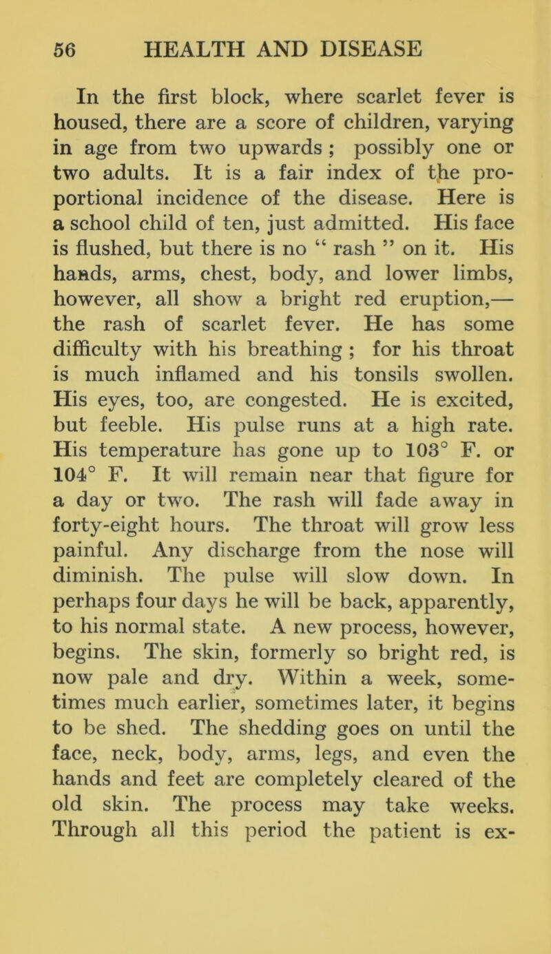 In the first block, where scarlet fever is housed, there are a score of children, varying in age from two upwards ; possibly one or two adults. It is a fair index of the pro- portional incidence of the disease. Here is a school child of ten, just admitted. His face is flushed, but there is no “ rash ” on it. His hands, arms, chest, body, and lower limbs, however, all show a bright red eruption,— the rash of scarlet fever. He has some difficulty with his breathing ; for his throat is much inflamed and his tonsils swollen. His eyes, too, are congested. He is excited, but feeble. His pulse runs at a high rate. His temperature has gone up to 103° F. or 104° F. It will remain near that figure for a day or two. The rash will fade away in forty-eight hours. The throat will grow less painful. Any discharge from the nose will diminish. The pulse will slow down. In perhaps four days he will be back, apparently, to his normal state. A new process, however, begins. The skin, formerly so bright red, is now pale and dry. Within a week, some- times much earlier, sometimes later, it begins to be shed. The shedding goes on until the face, neck, body, arms, legs, and even the hands and feet are completely cleared of the old skin. The process may take weeks. Through all this period the patient is ex-