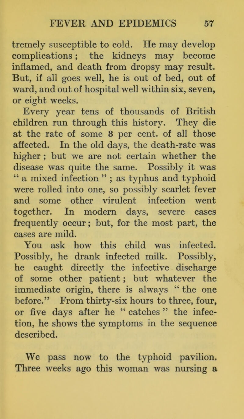 tremely susceptible to cold. He may develop complications; the kidneys may become inflamed, and death from dropsy may result. But, if all goes well, he is out of bed, out of ward, and out of hospital well within six, seven, or eight weeks. Every year tens of thousands of British children run through this history. They die at the rate of some 3 per cent, of all those affected. In the old days, the death-rate was higher ; but we are not certain whether the disease was quite the same. Possibly it was “ a mixed infection ” ; as typhus and typhoid were rolled into one, so possibly scarlet fever and some other virulent infection went together. In modern days, severe cases frequently occur; but, for the most part, the cases are mild. You ask how this child was infected. Possibly, he drank infected milk. Possibly, he caught directly the infective discharge of some other patient; but whatever the immediate origin, there is always “ the one before.” From thirty-six hours to three, four, or five days after he “ catches ” the infec- tion, he shows the symptoms in the sequence described. We pass now to the typhoid pavilion. Three weeks ago this woman was nursing a
