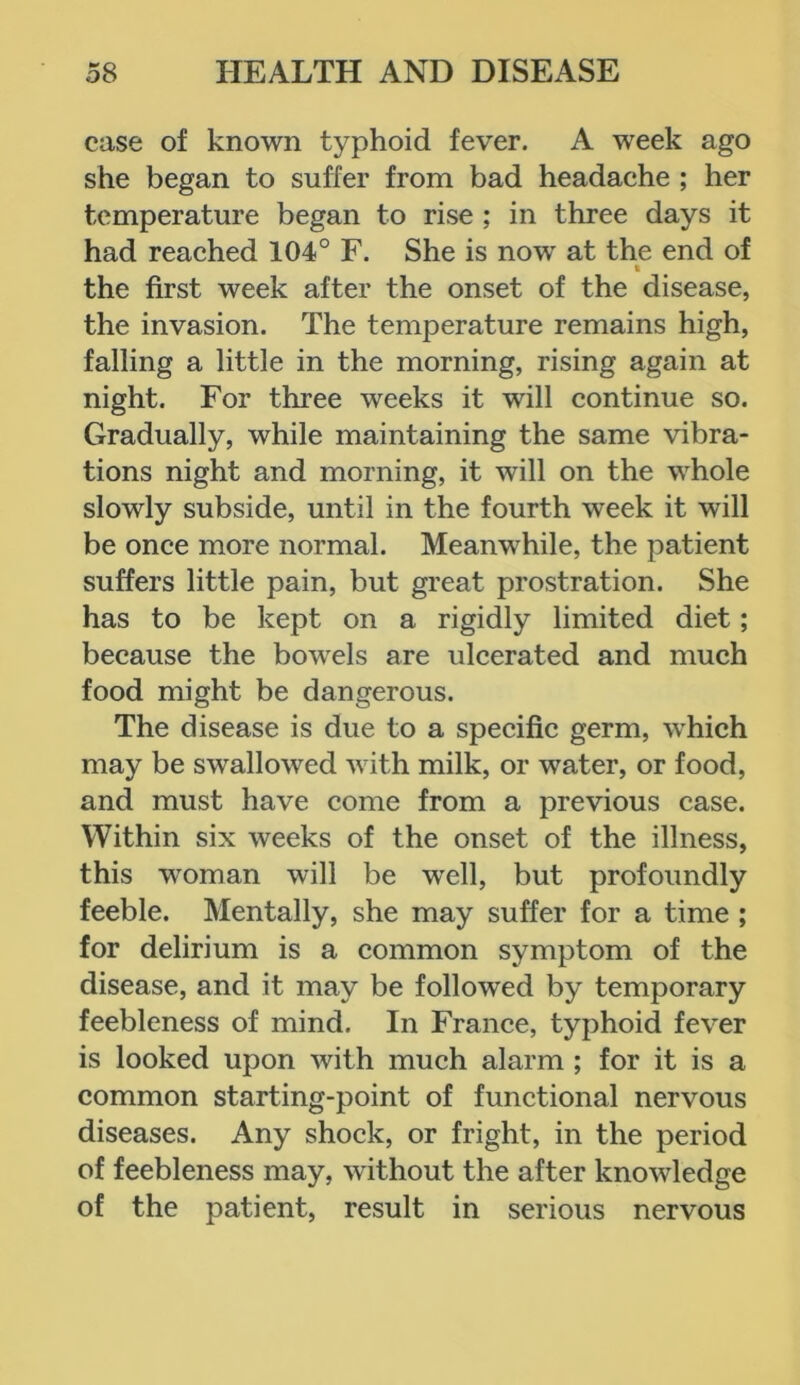 case of known typhoid fever. A week ago she began to suffer from bad headache ; her temperature began to rise ; in three days it had reached 104° F. She is nowr at the end of « the first week after the onset of the disease, the invasion. The temperature remains high, falling a little in the morning, rising again at night. For three weeks it will continue so. Gradually, while maintaining the same vibra- tions night and morning, it will on the whole slowly subside, until in the fourth week it will be once more normal. Meanwhile, the patient suffers little pain, but great prostration. She has to be kept on a rigidly limited diet; because the bowels are ulcerated and much food might be dangerous. The disease is due to a specific germ, which may be swallowed with milk, or water, or food, and must have come from a previous case. Within six weeks of the onset of the illness, this woman will be well, but profoundly feeble. Mentally, she may suffer for a time ; for delirium is a common symptom of the disease, and it may be followed by temporary feebleness of mind. In France, typhoid fever is looked upon with much alarm ; for it is a common starting-point of functional nervous diseases. Any shock, or fright, in the period of feebleness may, without the after knowledge of the patient, result in serious nervous