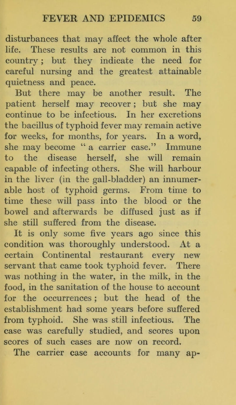 disturbances that may affect the whole after life. These results are not common in this country; but they indicate the need for careful nursing and the greatest attainable quietness and peace. But there may be another result. The patient herself may recover; but she may continue to be infectious. In her excretions the bacillus of typhoid fever may remain active for weeks, for months, for years. In a word, she may become “ a carrier case.” Immune to the disease herself, she will remain capable of infecting others. She will harbour in the liver (in the gall-bladder) an innumer- able host of typhoid germs. From time to time these will pass into the blood or the bowel and afterwards be diffused just as if she still suffered from the disease. It is only some five years ago since this condition was thoroughly understood. At a certain Continental restaurant every new servant that came took typhoid fever. There was nothing in the water, in the milk, in the food, in the sanitation of the house to account for the occurrences; but the head of the establishment had some years before suffered from typhoid. She was still infectious. The case was carefully studied, and scores upon scores of such cases are now on record. The carrier case accounts for many ap-