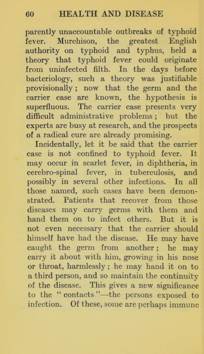 parently unaccountable outbreaks of typhoid fever. Murchison, the greatest English authority on typhoid and typhus, held a theory that typhoid fever could originate from uninfected filth. In the days before bacteriology, such a theory was justifiable provisionally; now that the germ and the carrier case are known, the hypothesis is superfluous. The carrier case presents very difficult administrative problems; but the experts are busy at research, and the prospects of a radical cure are already promising. Incidentally, let it be said that the carrier case is not confined to typhoid fever. It may occur in scarlet fever, in diphtheria, in cerebro-spinal fever, in tuberculosis, and possibly in several other infections. In all those named, such cases have been demon- strated. Patients that recover from those diseases may carry germs with them and hand them on to infect others. But it is not even necessary that the carrier should himself have had the disease. He may have caught the germ from another; he may carry it about with him, growing in his nose or throat, harmlessly; he may hand it on to a third person, and so maintain the continuity of the disease. This gives a new significance to the “ contacts ”—the persons exposed to infection. Of these, some are perhaps immune